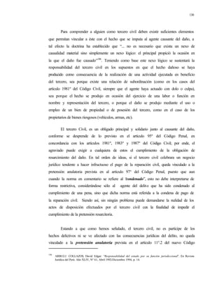 130
Para comprender a alguien como tercero civil deben existir suficientes elementos
que permitan vincular a éste con el hecho que se imputa al agente causante del daño, a
tal efecto la doctrina ha establecido que “... no es necesario que exista un nexo de
causalidad material sino simplemente un nexo lógico: el principal propició la ocasión en
la que el daño fue causado”146
. Teniendo como base este nexo lógico se sustentará la
responsabilidad del tercero civil en los supuestos en que el hecho dañoso se haya
producido como consecuencia de la realización de una actividad ejecutada en beneficio
del tercero, sea porque existe una relación de subordinación (como en los casos del
artículo 1981º del Código Civil, siempre que el agente haya actuado con dolo o culpa),
sea porque el hecho se produjo en ocasión del ejercicio de una labor o función en
nombre y representación del tercero, o porque el daño se produjo mediante el uso o
empleo de un bien de propiedad o de posesión del tercero, como en el caso de los
propietarios de bienes riesgosos (vehículos, armas, etc).
El tercero Civil, es un obligado principal y solidario junto al causante del daño,
conforme se desprende de lo previsto en el artículo 95º del Código Penal, en
concordancia con los artículos 1981º, 1983º y 1987º del Código Civil; por ende, el
agraviado puede exigir a cualquiera de estos el cumplimiento de la obligación de
resarcimiento del daño. En tal orden de ideas, si el tercero civil celebrara un negocio
jurídico tendente a hacer infructuoso el pago de la reparación civil, queda vinculado a la
pretensión anulatoria prevista en al artículo 97° del Código Penal, puesto que aun
cuando la norma en comentario se refiere al “condenado”, esto no debe interpretarse de
forma restrictiva, considerándose sólo al agente del delito que ha sido condenado al
cumplimiento de una pena, sino que dicha norma está referida a la condena de pago de
la reparación civil. Siendo así, sin ningún problema puede demandarse la nulidad de los
actos de disposición efectuados por el tercero civil con la finalidad de impedir el
cumplimiento de la pretensión resarcitoria.
Estando a que como hemos señalado, el tercero civil, no es partícipe de los
hechos delictivos ni se ve afectado con las consecuencias jurídicas del delito, no queda
vinculado a la pretensión anulatoria prevista en el artículo 11°.2 del nuevo Código
146
ARBULU COLLAZOS, David Edgar: “Responsabilidad del estado por su función jurisdiccional”. En Revista
Jurídica del Perú. Año XLIV, Nº 61, Abril 1992-Diciembre 1994, p. 14.
 