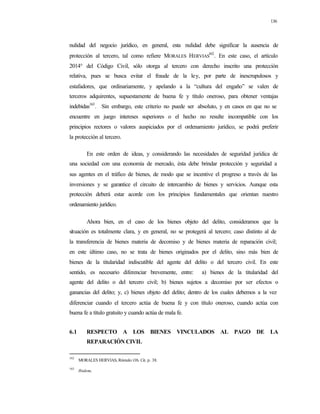 136
nulidad del negocio jurídico, en general, esta nulidad debe significar la ausencia de
protección al tercero, tal como refiere MORALES HERVIAS
162
. En este caso, el artículo
2014° del Código Civil, sólo otorga al tercero con derecho inscrito una protección
relativa, pues se busca evitar el fraude de la ley, por parte de inescrupulosos y
estafadores, que ordinariamente, y apelando a la “cultura del engaño” se valen de
terceros adquirentes, supuestamente de buena fe y título oneroso, para obtener ventajas
indebidas163
. Sin embargo, este criterio no puede ser absoluto, y en casos en que no se
encuentre en juego intereses superiores o el hecho no resulte incompatible con los
principios rectores o valores auspiciados por el ordenamiento jurídico, se podrá preferir
la protección al tercero.
En este orden de ideas, y considerando las necesidades de seguridad jurídica de
una sociedad con una economía de mercado, ésta debe brindar protección y seguridad a
sus agentes en el tráfico de bienes, de modo que se incentive el progreso a través de las
inversiones y se garantice el circuito de intercambio de bienes y servicios. Aunque esta
protección deberá estar acorde con los principios fundamentales que orientan nuestro
ordenamiento jurídico.
Ahora bien, en el caso de los bienes objeto del delito, consideramos que la
situación es totalmente clara, y en general, no se protegerá al tercero; caso distinto al de
la transferencia de bienes materia de decomiso y de bienes materia de reparación civil;
en este último caso, no se trata de bienes originados por el delito, sino más bien de
bienes de la titularidad indiscutible del agente del delito o del tercero civil. En este
sentido, es necesario diferenciar brevemente, entre: a) bienes de la titularidad del
agente del delito o del tercero civil; b) bienes sujetos a decomiso por ser efectos o
ganancias del delito; y, c) bienes objeto del delito; dentro de los cuales debemos a la vez
diferenciar cuando el tercero actúa de buena fe y con título oneroso, cuando actúa con
buena fe a título gratuito y cuando actúa de mala fe.
6.1 RESPECTO A LOS BIENES VINCULADOS AL PAGO DE LA
REPARACIÓN CIVIL
162
MORALES HERVIAS, Rómulo:Ob. Cit. p. 38.
163
Ibidem.
 