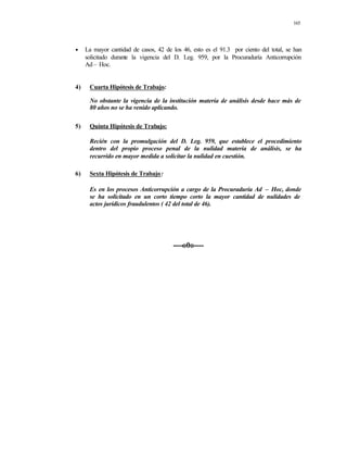 165
• La mayor cantidad de casos, 42 de los 46, esto es el 91.3 por ciento del total, se han
solicitado durante la vigencia del D. Leg. 959, por la Procuraduría Anticorrupción
Ad – Hoc.
4) Cuarta Hipótesis de Trabajo:
No obstante la vigencia de la institución materia de análisis desde hace más de
80 años no se ha venido aplicando.
5) Quinta Hipótesis de Trabajo:
Recién con la promulgación del D. Leg. 959, que establece el procedimiento
dentro del propio proceso penal de la nulidad materia de análisis, se ha
recurrido en mayor medida a solicitar la nulidad en cuestión.
6) Sexta Hipótesis de Trabajo:
Es en los procesos Anticorrupción a cargo de la Procuraduría Ad – Hoc, donde
se ha solicitado en un corto tiempo corto la mayor cantidad de nulidades de
actos jurídicos fraudulentos ( 42 del total de 46).
----o0o----
 