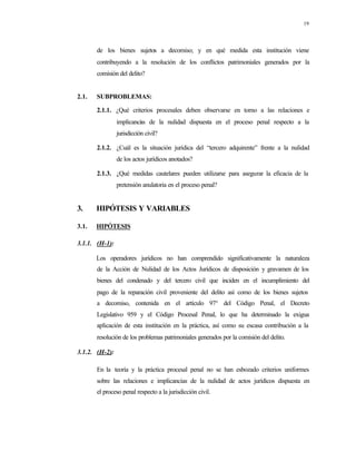 19
de los bienes sujetos a decomiso; y en qué medida esta institución viene
contribuyendo a la resolución de los conflictos patrimoniales generados por la
comisión del delito?
2.1. SUBPROBLEMAS:
2.1.1. ¿Qué criterios procesales deben observarse en torno a las relaciones e
implicancias de la nulidad dispuesta en el proceso penal respecto a la
jurisdicción civil?
2.1.2. ¿Cuál es la situación jurídica del “tercero adquirente” frente a la nulidad
de los actos jurídicos anotados?
2.1.3. ¿Qué medidas cautelares pueden utilizarse para asegurar la eficacia de la
pretensión anulatoria en el proceso penal?
3. HIPÓTESIS Y VARIABLES
3.1. HIPÓTESIS
3.1.1. (H-1):
Los operadores jurídicos no han comprendido significativamente la naturaleza
de la Acción de Nulidad de los Actos Jurídicos de disposición y gravamen de los
bienes del condenado y del tercero civil que inciden en el incumplimiento del
pago de la reparación civil proveniente del delito así como de los bienes sujetos
a decomiso, contenida en el artículo 97° del Código Penal, el Decreto
Legislativo 959 y el Código Procesal Penal, lo que ha determinado la exigua
aplicación de esta institución en la práctica, así como su escasa contribución a la
resolución de los problemas patrimoniales generados por la comisión del delito.
3.1.2. (H-2):
En la teoría y la práctica procesal penal no se han esbozado criterios uniformes
sobre las relaciones e implicancias de la nulidad de actos jurídicos dispuesta en
el proceso penal respecto a la jurisdicción civil.
 