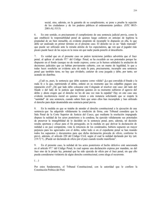 219
social, sino, además, en la garantía de su cumplimiento, se pone a prueba la sujeción
de los ciudadanos y de los poderes públicos al ordenamiento jurídico. (STC 0015-
2001-AI, FJ13)
6. En este sentido, es precisamente el cumplimiento de una sentencia judicial previa, como la
que estableció la responsabilidad penal de quienes luego cedieron en anticipo de legítima la
propiedad de un bien inmueble, en evidente propósito de incumplir lo dispuesto en ella, lo que
debe ser analizado en primer término en el presente caso. El derecho no es un “dado marcado”
que puede ser utilizado ante la mirada atónita de los espectadores, que ven que el jugador más
pícaro puede hacer de las suyas en la mesa sin que nadie pueda ponerlo al descubierto.
7. Es verdad que en el presente caso un pulcro tecnicismo jurídico advertiría que el Juez
penal, al aplicar el artículo 97.° del Código Penal, se ha excedido en sus potestades porque ha
dispuesto en el fondo (aunque no de modo expreso, como ya lo hemos señalado) la anulación de
decisiones judiciales que ya habían previamente cubierto, con un manto de legalidad, lo que a
todas luces resultaba un evidente acto de mala fe para, precisamente, incumplir una sentencia
penal que también tiene, no hay que olvidarlo, carácter de cosa juzgada y debe, por tanto, ser
acatada sin diatribas.
¿Cuál es, pues, la sentencia que debe acatarse como válida? ¿La que convalida el fraude y la
mala fe o la que, reprimiendo el delito, ordenó en su momento que los culpables paguen una
reparación civil? ¿De qué lado debe colocarse este Colegiado al resolver este caso: del lado del
fraude o del lado de la justicia que imploran quienes en su momento sufrieron el agravio del
delito y ahora exigen que el derecho no les dé una vez más la espalda? Hay en este caso una
evidente incoherencia moral en quienes vienen a esta instancia solicitando que se respete la
“santidad” de una sentencia, cuando saben bien que antes ellos han incumplido y han utilizado
el derecho para dejar desatendida una sentencia penal previa.
8. En la medida en que se trataba de atender el derecho constitucional a la ejecución de una
sentencia que ha adquirido válidamente la condición de firme, este Tribunal considera que la
Sala Penal de la Corte Superior de Justicia del Cusco, que mediante la resolución impugnada
dispuso la nulidad de los actos posteriores a la condena, ha ejercido válidamente sus potestades
de preservar la intangibilidad de lo decidido en la sentencia penal, pero, además, tal decisión
resulta oportuna y eficaz para el fin perseguido, en la medida en que derivar la declaración de
nulidad a un juez competente, vista la reticencia de los condenados, hubiera supuesto un mayor
perjuicio para los agraviados con el delito, sobre todo si en el expediente penal se han reunido
todos los supuestos y documentos para que dicha declaración proceda de oficio, conforme lo
prevé, además, el artículo 220 del Código Civil, según el cual la nulidad declarada por ley (art.
219.7) “(...)Puede ser declarada de oficio por el juez cuando resulte manifiesta”.
9. En el presente caso, la nulidad de los actos posteriores al hecho delictivo está sancionada
en el artículo 97.° del Código Penal, lo cual supone una declaración expresa por mandato, no del
Juez sino de la propia ley, potestad que ha sido ejercida de oficio por el Juez penal, sin que ello
pueda considerarse violatorio de algún derecho constitucional, como alega el recurrente.
(…)
Por estos fundamentos, el Tribunal Constitucional, con la autoridad que le confiere la
Constitución Política del Perú
 