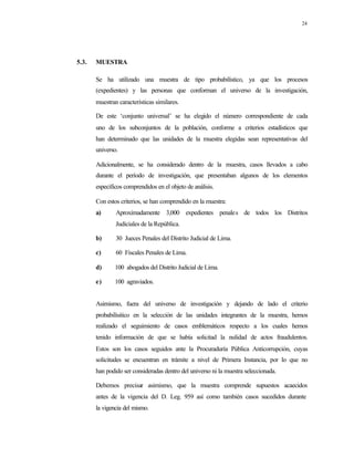 24
5.3. MUESTRA
Se ha utilizado una muestra de tipo probabilístico, ya que los procesos
(expedientes) y las personas que conforman el universo de la investigación,
muestran características similares.
De este ‘conjunto universal’ se ha elegido el número correspondiente de cada
uno de los subconjuntos de la población, conforme a criterios estadísticos que
han determinado que las unidades de la muestra elegidas sean representativas del
universo.
Adicionalmente, se ha considerado dentro de la muestra, casos llevados a cabo
durante el período de investigación, que presentaban algunos de los elementos
específicos comprendidos en el objeto de análisis.
Con estos criterios, se han comprendido en la muestra:
a) Aproximadamente 3,000 expedientes penales de todos los Distritos
Judiciales de la República.
b) 30 Jueces Penales del Distrito Judicial de Lima.
c) 60 Fiscales Penales de Lima.
d) 100 abogados del Distrito Judicial de Lima.
e) 100 agraviados.
Asimismo, fuera del universo de investigación y dejando de lado el criterio
probabilísitico en la selección de las unidades integrantes de la muestra, hemos
realizado el seguimiento de casos emblemáticos respecto a los cuales hemos
tenido información de que se había solicitad la nulidad de actos fraudulentos.
Estos son los casos seguidos ante la Procuraduría Pública Anticorrupción, cuyas
solicitudes se encuentran en trámite a nivel de Primera Instancia, por lo que no
han podido ser consideradas dentro del universo ni la muestra seleccionada.
Debemos precisar asimismo, que la muestra comprende supuestos acaecidos
antes de la vigencia del D. Leg. 959 así como también casos sucedidos durante
la vigencia del mismo.
 
