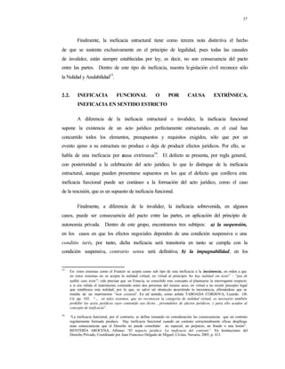 37
Finalmente, la ineficacia estructural tiene como tercera nota distintiva el hecho
de que se sustenta exclusivamente en el principio de legalidad, pues todas las causales
de invalidez, están siempre establecidas por ley, es decir, no son consecuencia del pacto
entre las partes. Dentro de este tipo de ineficacia, nuestra legislación civil reconoce sólo
la Nulidad y Anulabilidad15
.
2.2. INEFICACIA FUNCIONAL O POR CAUSA EXTRÍNSECA.
INEFICACIA EN SENTIDO ESTRICTO
A diferencia de la ineficacia estructural o invalidez, la ineficacia funcional
supone la existencia de un acto jurídico perfectamente estructurado, en el cual han
concurrido todos los elementos, presupuestos y requisitos exigidos, sólo que por un
evento ajeno a su estructura no produce o deja de producir efectos jurídicos. Por ello, se
habla de una ineficacia por causa extrínseca16
. El defecto se presenta, por regla general,
con posterioridad a la celebración del acto jurídico, lo que lo distingue de la ineficacia
estructural, aunque pueden presentarse supuestos en los que el defecto que conlleva esta
ineficacia funcional puede ser coetáneo a la formación del acto jurídico, como el caso
de la rescisión, que es un supuesto de ineficacia funcional.
Finalmente, a diferencia de la invalidez, la ineficacia sobrevenida, en algunos
casos, puede ser consecuencia del pacto entre las partes, en aplicación del principio de
autonomía privada. Dentro de este grupo, encontramos tres subtipos: a) la suspensión,
en los casos en que los efectos negociales dependen de una condición suspensiva o una
conditio iuris, por tanto, dicha ineficacia será transitoria en tanto se cumpla con la
condición suspensiva, contrario sensu será definitiva; b) la impugnabilidad, en los
15
En otros sistemas como el Francés se acepta como sub tipo de esta ineficacia a la inexistencia, en orden a que
en estos sistemas no se acepta la nulidad virtual, en virtud al principio “no hay nulidad sin texto” – “pas de
nullité sans texte”; vale precisar que en Francia, se consolidó este concepto al plantearse la interrogante respecto
a si era válido el matrimonio contraído entre dos personas del mismo sexo, en virtud a no existir precepto legal
que establezca esta nulidad; por lo que, se salvó tal obstáculo recurriéndo la inexistencia, afirmándose que se
trataba de un matrimonio “non existens”. En tal sentido, como señala TABOADA CORDOVA, Lizardo: Ob.
Cit. pp. 102. “... en tales sistemas, que no reconocen la categoría de nulidad virtual, es necesario también
prohibir los actos jurídicos cuyo contenido sea ilícito , privándolos de efectos jurídicos, y para ello acuden al
concepto de ineficacia”.
16
“La ineficacia funcional, por el contrario, se define tomando en consideración las consecuencias que un contrato
regularmente formado produce. Hay ineficacia funcional cuando un contrato estructuralmente eficaz despliega
unas consecuencias que el Derecho no puede consolidar: en especial, un perjuicio, un fraude o una lesión”.
RENTERÍA AROCENA, Alfonso: “El negocio jurídico. La ineficacia del contrato”. En Instituciones del
Derecho Privado, Coordinado por Juan Francisco Delgado de Miguel, Civitas, Navarra, 2005, p. 413.
 