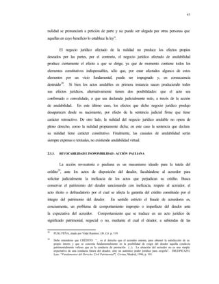45
nulidad se pronunciará a petición de parte y no puede ser alegada por otras personas que
aquellas en cuyo beneficio lo establece la ley”.
El negocio jurídico afectado de la nulidad no produce los efectos propios
deseados por las partes, por el contrario, el negocio jurídico afectado de anulabilidad
produce ciertamente el efecto a que se dirige, ya que de momento contiene todos los
elementos constitutivos indispensables, sólo que, por estar afectados algunos de estos
elementos por un vicio fundamental, puede ser impugnado y, en consecuencia
destruido28
. Si bien los actos anulables en primera instancia nacen produciendo todos
sus efectos jurídicos, alternativamente tienen dos posibilidades: que el acto sea
confirmado o convalidado, o que sea declarado judicialmente nulo, a través de la acción
de anulabilidad. En este último caso, los efectos que dicho negocio jurídico produjo
desaparecen desde su nacimiento, por efecto de la sentencia judicial firme que tiene
carácter retroactivo. De otro lado, la nulidad del negocio jurídico anulable no opera de
pleno derecho, como la nulidad propiamente dicha; en este caso la sentencia que declara
su nulidad tiene carácter constitutivo. Finalmente, las causales de anulabilidad serán
siempre expresas o textuales, no existiendo anulabilidad virtual.
2.3.3. REVOCABILIDAD E INOPONIBILIDAD -ACCIÓN PAULIANA
La acción revocatoria o pauliana es un mecanismo ideado para la tutela del
crédito29
, ante los actos de disposición del deudor, facultándose al acreedor para
solicitar judicialmente la ineficacia de los actos que perjudican su crédito. Busca
conservar el patrimonio del deudor sancionando con ineficacia, respeto al acreedor, el
acto ilícito o defraudatorio por el cual se afecta la garantía del crédito constituido por el
íntegro del patrimonio del deudor. En sentido estricto el fraude de acreedores es,
concisamente, un problema de comportamiento impropio o imperfecto del deudor ante
la expectativa del acreedor. Comportamiento que se traduce en un acto jurídico de
significado patrimonial, negocial o no, mediante el cual el deudor, a sabiendas de las
28
PUIG PEÑA, citado por Vidal Ramírez: Ob. Cit. p. 519.
29
Debe entenderse que CRÉDITO “... es el derecho que el acreedor ostenta, para obtener la satisfacción de su
propio interés y que se concreta fundamentalmente en la posibilidad de exigir del deudor aquella conducta
patrimonialmente valiosa que es la conducta de prestación (...). La situación del acreedor no es una simple
expectativa de una conducta futura del deudor, sino un auténtico poder jurídico para exigirla”. DIEZ-PICAZO,
Luis: “Fundamentos del Derecho Civil Patrimonial”. Civitas, Madrid, 1996, p. 101.
 