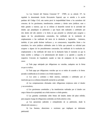 50
La Ley General del Sistema Concursal N° 27809, en su artículo 19°, ha
regulado la denominada Acción Revocatoria Especial, que se asimila a la acción
pauliana del Código Civil, esta norma prevé la inoponibilidad frente a los acreedores del
concurso, de los gravámenes, transferencias, contratos y demás actos jurídicos, sean a
título gratuito u oneroso, que no se refieran al desarrollo normal de la actividad del
deudor, que perjudiquen su patrimonio y que hayan sido realizados o celebrados por
éste dentro del año anterior a la fecha en que presentó su solicitud para acogerse a
alguno de los procedimientos concursales, fue notificado de la resolución de
emplazamiento o fue notificado del inicio de la disolución y liquidación. Asimismo,
también, el juez podrá declarar ineficaces y, en consecuencia, inoponibles frente a los
acreedores, los actos jurídicos celebrados entre la fecha que presentó su solicitud para
acogerse a alguno de los procedimientos concursales, fue notificado de la resolución de
emplazamiento o fue notificado del inicio de la disolución hasta el momento en que la
Junta nombre o ratifique a la administración del deudor o se apruebe y suscriba el
respectivo Convenio de Liquidación cuando se trate de cualquiera de los siguientes
casos:
a) Todo pago anticipado por obligaciones no vencidas, cualquiera sea la forma
en que se realice;
b) Todo pago por obligaciones vencidas que no se realice de acuerdo a la forma
pactada o establecida en el contrato o en el título respectivo;
c) Los actos y contratos a título oneroso, realizados o celebrados por el
insolvente que no se refieran al desarrollo normal de su actividad;
d) Las compensaciones efectuadas entre obligaciones recíprocas entre el deudor
y sus acreedores;
e) Los gravámenes constituidos y las transferencias realizadas por el deudor con
cargo a bienes de su propiedad, sea a título oneroso o a título gratuito;
f) Las garantías constituidas sobre bienes del deudor, dentro del plazo referido,
para asegurar el pago de obligaciones contraídas con fecha anterior a éste;
g) Las ejecuciones judiciales o extrajudiciales de su patrimonio, desde la
difusión del concurso; y
h) Las fusiones, absorciones o escisiones que impliquen un detrimento
patrimonial.
 