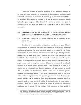 51
Declarada la ineficacia de los actos del deudor, el juez ordenará el reintegro de
los bienes a la masa concursal o el levantamiento de los gravámenes constituidos, según
corresponda. Finalmente, la declaración de ineficacia, y su consecuente inoponibilidad a
los acreedores del concurso, es tramitada en la vía del proceso sumarísimo, estando
legitimados para interponer dicha demanda la persona o entidad que ejerza la
administración de los bienes del deudor o el liquidador, o uno o más acreedores
reconocidos.
2.4. NULIDAD DE ACTOS DE DISPOSICIÓN O GRAVAMEN DE BIENES
QUE GENERAN LA FALTA DE PAGO DE LA REPARACIÓN CIVIL.
2.4.1. NATURALEZA JURÍDICA DE LA ACCIÓN CONTENIDA EN EL ARTÍCULO 97° DEL
CÓDIGO PENAL.
La nulidad de los actos jurídicos y obligaciones asumidas por el agente del delito
con posterioridad a la comisión del delito, está contenida en el artículo 97° del Código
Penal en actual vigencia. Una norma equivalente aparecía en el artículo 74° del Código
Penal de 1924; la única diferencia entre ambas normas está en que el Código de 1991,
establece que los actos serán “nulos” mientras que el de 1924, disponía que serán
“anulados”. Concretamente no se ha determinado el verdadero contenido de estas
normas, lo que ha generado su exigua aplicación en la práctica; sobre todo dentro del
propio proceso penal, en un primer momento debido a la inexistencia de un adecuado
desarrollo en la norma adjetiva procesal penal36
. Esta situación, a la fecha, se ha
resuelto con la promulgación del Decreto Legislativo 959 que incorporó el artículo
188°-A al Código de Procedimientos Penales, norma que en términos generales
reproduce lo previsto en el artículo 15° del nuevo Código Procesal Penal. En esta norma
se ha establecido el procedimiento para ejercer la pretensión anulatoria de los negocios
jurídicos realizados por los agentes del delito que podrían afectar al posterior pago de la
reparación civil, así como también la nulidad de las transferencias de bienes sujetos a
decomiso. Con ello se viene a viabilizar la acción de nulidad de transferencias
establecidas en el artículo 97º del Código Penal, asimismo, se hace posible la
36
Lamentablemente esta norma no ha sido cabalmente comprendida y aplicada por los operadores procesales, así
como tampoco es ejercitada por los propios abogados patrocinantes de los diversos agraviados, a pesar del
rendimiento práctico que esta institución representa para la resolución de los conflictos sociales generados por el
delito así como para la eficacia y eficiencia de la administración de justicia.
 