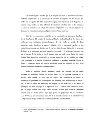 62
La casuística penal muestra que en la mayoría de casos la enajenación de bienes,
mediante compraventas, o la constitución de anticipos de legítima, son los medios más
usados por los agentes del delito para burla r el pago de la reparación civil. Respecto a la
compra venta, muchas de éstas adolecen de simulación absoluta, esto es, los obligados
se valen de testaferros que fungen de supuestos compradores o se utilizan empresas de
fachada a las cuales transmiten por cualquier medio sus bienes o activos.
Otro de los mecanismos preferidos es la constitución de patrimonio familiar, a
fin de beneficiarse del carácter de inembargabilidad e inalienabilidad de los bienes que
conforman esta institución, desnaturalizándose de este modo el sentido de dicha
institución tutelar. Conforme a nuestra legislación civil, el patrimonio familiar es una
institución del derecho de familia, por el cual se afecta la casa habitación, o un predio
destinado a la agricultura, artesanía, industria o comercio. En el primer caso para que
sea la morada de la familia y en el segundo para ser usado como fuente de ingreso
familiar. Esta institución incorporada en nuestra legislación con la finalidad de brindar
cierta protección a la familia, brindándole estabilidad y seguridad, buscando librarla de
futuros y probables riesgos en materia económica, puede ser utilizada con fines poco
altruistas y más bien defraudatorios e incluso ilícitos.
Sobre el particular, algunas posiciones criticas han afirmado que los bienes
afectados en patrimonio familiar no estarían dentro de los supuestos previstos en los
artículos antes citados, en tanto que no implica una transferencia de bienes, ni
disminuyen el patrimonio del constituyente; sin embargo, cabe resaltarse que en virtud a
ésta, el bien se separa del patrimonio del obligado, de tal modo que ya no puede ser
embargado con fines de pago de la reparación civil. Además, debe tenerse en cuenta,
que la propia norma civil exige como requisito esencial para constituir patrimonio
familiar, que no existan deudas cuyo pago pueda ser perjudicado por su constitución
(Art. 494º C.C.), en consecuencia, más allá de la nulidad contenida en el artículo 97° del
Código Penal, la propia constitución del patrimonio familiar sería fraudulenta.
56
Esta es la norma procesal civil relativa a la cosa juzgada fraudulenta contenida en el artículo 178° del Código
Procesal Civil.
 