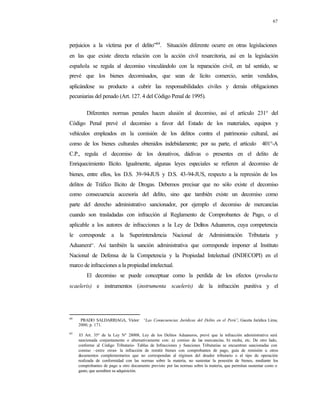 67
perjuicios a la víctima por el delito”64
. Situación diferente ocurre en otras legislaciones
en las que existe directa relación con la acción civil resarcitoria, así en la legislación
española se regula al decomiso vinculándolo con la reparación civil, en tal sentido, se
prevé que los bienes decomisados, que sean de lícito comercio, serán vendidos,
aplicándose su producto a cubrir las responsabilidades civiles y demás obligaciones
pecuniarias del penado (Art. 127. 4 del Código Penal de 1995).
Diferentes normas penales hacen alusión al decomiso, así el artículo 231° del
Código Penal prevé el decomiso a favor del Estado de los materiales, equipos y
vehículos empleados en la comisión de los delitos contra el patrimonio cultural, así
como de los bienes culturales obtenidos indebidamente; por su parte, el artículo 401°-A
C.P., regula el decomiso de los donativos, dádivas o presentes en el delito de
Enriquecimiento Ilícito. Igualmente, algunas leyes especiales se refieren al decomiso de
bienes, entre ellos, los D.S. 39-94-JUS y D.S. 43-94-JUS, respecto a la represión de los
delitos de Tráfico Ilícito de Drogas. Debemos precisar que no sólo existe el decomiso
como consecuencia accesoria del delito, sino que también existe un decomiso como
parte del derecho administrativo sancionador, por ejemplo el decomiso de mercancías
cuando son trasladadas con infracción al Reglamento de Comprobantes de Pago, o el
aplicable a los autores de infracciones a la Ley de Delitos Aduaneros, cuya competencia
le corresponde a la Superintendencia Nacional de Administración Tributaria y
Aduanera65
. Así también la sanción administrativa que corresponde imponer al Instituto
Nacional de Defensa de la Competencia y la Propiedad Intelectual (INDECOPI) en el
marco de infracciones a la propiedad intelectual.
El decomiso se puede conceptuar como la perdida de los efectos (producta
scaeleris) e instrumentos (instrumenta scaeleris) de la infracción punitiva y el
64
PRADO SALDARRIAGA, Víctor: “Las Consecuencias Jurídicas del Delito en el Perú”. Gaceta Jurídica Lima,
2000, p. 171.
65
El Art. 35º de la Ley Nº 28008, Ley de los Delitos Aduaneros, prevé que la infracción administrativa será
sancionada conjuntamente o alternativamente con: a) comiso de las mercancías, b) multa, etc. De otro lado,
conforme al Código Tributario- Tablas de Infracciones y Sanciones Tributarias se encuentran sancionadas con
comiso –entre otras- la infracción de remitir bienes con comprobantes de pago, guía de remisión u otros
documentos complementarios que no correspondan al régimen del deudor tributario o al tipo de operación
realizada de conformidad con las normas sobre la materia, no sustentar la posesión de bienes, mediante los
comprobantes de pago u otro documento previsto por las normas sobre la materia, que permitan sustentar costo o
gasto, que acrediten su adquisición.
 
