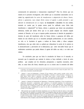 83
comunicación de operaciones o transacciones sospechosas95
. Para los efectos que son
materia de la presente investigación, cabe señalar que se encuentran sancionados con la
citada ley especial todos los actos de transferencia o adquisición de dinero, bienes,
efectos o ganancias, cuyo origen ilícito conoce el agente o podía presumir y que
dificulte la identificación de su origen, su incautación o decomiso. En este sentido,
teniendo en cuenta que la propia norma penal ha calificado como ilícita toda
transferencia o adquisición96
de bienes, efectos o ganancias que tienen una procedencia
delictuosa, resulta por demás obvio que se no puede amparar una relación surgida
contraria al Derecho, en la que ni siquiera podría reconocerse el derecho de propiedad o
dominio de parte del transferente sobre los bienes efectos o ganancias del delito, por
tratarse de una relación que no se encuentra protegida jurídicamente; en caso contrario,
no sólo se le facultaría al agente a realizar de forma válida y eficaz cualquier
transferencia, sino que sobre todo se acabará por obstaculizar la acción de la justicia en
la desincentivación y prevención de la delincuencia, que -entre otros-debe buscar que el
rendimiento económico que pueda obtener el agente del delito sea nulo, o en todo caso
mínimo.
En conclusión, para que sea lícita la circulación de bienes en el mercado, es
necesario que la operación que sustenta la misma se haya realizado a través de actos
jurídicos que cumplan con los elementos, presupuestos y requisitos necesarios, entre
ellos, su causa lícita (fin lícito), situación que no se avisora ante la comisión del delito
o decomiso, será reprimido con pena privativa de la libertad no menor de ocho ni mayor de quince años y con
ciento veinte a trescientos cincuenta días multa”.
94
Artículo 2.- Actos de Ocultamiento y Tenencia: “El que adquiere, utiliza, guarda, custodia, recibe, oculta,
administra o transporta dentro del territorio de la República o introduce o retira del mismo o mantiene en su
poder dinero, bienes, efectos o ganancias, cuyo origen ilícito conoce o puede presumir, y dificulta la
identificación de su origen, su incautación o decomiso, será reprimido con pena privativa de la libertad no
menor de ocho ni mayor de quince años y con ciento veinte a trescientos cincuenta días multa”.
95
Artículo 4.- Omisión de Comunicación de Operaciones o Transacciones Sospechosas: “El que incumpliendo sus
obligaciones funcionales o profesionales, omite comunicar a la autoridad competente, las transacciones u
operaciones sospechosas que hubiere detectado, según las leyes y normas reglamentarias, será reprimido con
pena privativa de la libertad no menor de cuatro ni mayor de ocho años, con ciento veinte a doscientos
cincuenta días multa, e inhabilitación no mayor de seis años, de conformidad con los incisos 1), 2) y 4) del
Artículo 36° del Código Penal”.
96
Debe precisarse que el empleo del término transferencia en la Ley Penal de Lavado de Activos es mas amplio
que aquel al que nos referimos en el presente trabajo de investigación, puesto que aquí nos limitamos a aquellos
actos traslativos de propiedad realizados inter vivos; mientras que en la referida norma penal podría interpretarse
el citado término como “traslado de los bienes de una esfera jurídica a otra, al margen de si existe o no el
cambio de la titularidad o poder dominical”, así podrían incluirse las transferencias de dinero realizadas de una
cuenta bancaria a otra; al respecto, véase GALVEZ VILLEGAS, Tomas A: Ob. Cit., pp. 47 y 48.
 