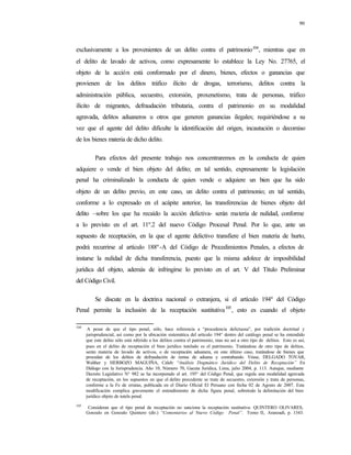 90
exclusivamente a los provenientes de un delito contra el patrimonio104
, mientras que en
el delito de lavado de activos, como expresamente lo establece la Ley No. 27765, el
objeto de la acción está conformado por el dinero, bienes, efectos o ganancias que
provienen de los delitos tráfico ilícito de drogas, terrorismo, delitos contra la
administración pública, secuestro, extorsión, proxenetismo, trata de personas, tráfico
ilícito de migrantes, defraudación tributaria, contra el patrimonio en su modalidad
agravada, delitos aduaneros u otros que generen ganancias ilegales; requiriéndose a su
vez que el agente del delito dificulte la identificación del origen, incautación o decomiso
de los bienes materia de dicho delito.
Para efectos del presente trabajo nos concentraremos en la conducta de quien
adquiere o vende el bien objeto del delito; en tal sentido, expresamente la legislación
penal ha criminalizado la conducta de quien vende o adquiere un bien que ha sido
objeto de un delito previo, en este caso, un delito contra el patrimonio; en tal sentido,
conforme a lo expresado en el acápite anterior, las transferencias de bienes objeto del
delito –sobre los que ha recaído la acción delictiva- serán materia de nulidad, conforme
a lo previsto en el art. 11º.2 del nuevo Código Procesal Penal. Por lo que, ante un
supuesto de receptación, en la que el agente delictivo transfiere el bien materia de hurto,
podrá recurrirse al artículo 188º-A del Código de Procedimientos Penales, a efectos de
instarse la nulidad de dicha transferencia, puesto que la misma adolece de imposibilidad
jurídica del objeto, además de infringirse lo previsto en el art. V del Título Preliminar
del Código Civil.
Se discute en la doctrina nacional o extranjera, si el artículo 194º del Código
Penal permite la inclusión de la receptación sustitutiva105
, esto es cuando el objeto
104
A pesar de que el tipo penal, sólo, hace referencia a “procedencia delictuosa”, por tradición doctrinal y
jurisprudencial, así como por la ubicación sistemática del artículo 194° dentro del catálogo penal se ha entendido
que este delito sólo está referido a los delitos contra el patrimonio, mas no así a otro tipo de delitos. Esto es así,
pues en el delito de receptación el bien jurídico tutelado es el patrimonio. Tratándose de otro tipo de delitos,
serán materia de lavado de activos, o de receptación aduanera, en este último caso, tratándose de bienes que
procedan de los delitos de defraudación de rentas de aduana y contrabando. Véase, DELGADO TOVAR,
Walther y HERBOZO MAGUIÑA, Caleb: “Análisis Dogmático Jurídico del Delito de Receptación” En
Diálogo con la Jurisprudencia. Año 10, Número 70, Gaceta Jurídica, Lima, julio 2004, p. 113. Aunque, mediante
Decreto Legislativo N° 982 se ha incorporado el art. 195° del Código Penal, que regula una modalidad agravada
de receptación, en los supuestos en que el delito precedente se trate de secuestro, extorsión y trata de personas,
conforme a la Fe de erratas, publicada en el Diario Oficial El Peruano con fecha 02 de Agosto de 2007. Esta
modificación complica gravemente el entendimiento de dicha figura penal, sobretodo la delimitación del bien
jurídico objeto de tutela penal.
105
Consideran que el tipo penal de receptación no sanciona la receptación sustitutiva: QUINTERO OLIVARES,
Gonzalo en Gonzalo Quintero (dir.) “Comentarios al Nuevo Código Penal”. Tomo II, Aranzadi, p. 1343.
 