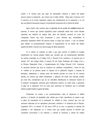 96
auxilio a la víctima, para que logre sin demasiados esfuerzos y dentro del propio
proceso penal, la reparación que merece por el daño sufrido. Dejar para el proceso civil
el ejercicio de la acción reparatoria supone una mediatización de la reparación a la vez
que una dilación innecesaria respecto a la pretensión resarcitoria de la víctima del delito.
Igual criterio cabe sostener para el ejercicio de la acción de nulidad materia del
presente, el mismo que nuestra legislación penal contempla desde hace varias décadas
siguiendo una tradición de antigua data, tanto del Derecho nacional así como del
comparado. Puesto que sería incoherente y poco eficiente que, tramitándose la
pretensión reparatoria dentro del proceso penal, se tenga que recurrir a una vía distinta
para obtener un pronunciamiento respecto al aseguramiento de los bienes del deudor
(agente del delito o tercero) con miras al pago de dicha reparación.
Si el criterio en contrario se debe a que para resolver la nulidad no resultan
satisfactorias las normas penales, habría que recordar que son perfectamente aplicables
las normas contenidas en el Código Civil y Procesal Civil, conforme a lo previsto por el
artículo 101° del Código Penal, el artículo IX del Título Preliminar del Código Civil y
la Primera Disposición Final y Complementaria del Código Procesal Civil. Asimismo,
es necesario precisar que ante la existencia de conflictos sociojurídicos –como los que
se ventilan en un proceso penal- se requiere de la aplicación integral y conjunta de
principios, instituciones y normas, tanto del derecho privado así como de las ciencias
penales, las mismas que deben interpretarse y aplicarse del modo más eficiente posible;
por todo ello, consideramos que de ser entendida debidamente la institución materia de
la presente investigación aportaría gran rendimiento práctico, en orden tanto a garantizar
el pago de la reparación civil así como para minimizar los beneficios que la actividad
delictiva podría brindar al agente del delito.
Finalmente, en cuanto a los cuestionamientos sobre la afectación al debido
proceso y al derecho de propiedad, cabe señalar que si bien coincidimos en cuanto a que
el plazo de tramitación de la pretensión de nulidad es corto, creemos que con una
actuación adecuada de los operadores procesales conforme a lo dispuesto por el Decreto
Legislativo 959 y el artículo 15° del nuevo CPP en su caso, se garantiza el derecho del
imputado y del adquirente y/o o tercero para que puedan ejercitar el derecho que
consideren conveniente a sus intereses y solicitar la actuación y ofrecer los medios
 