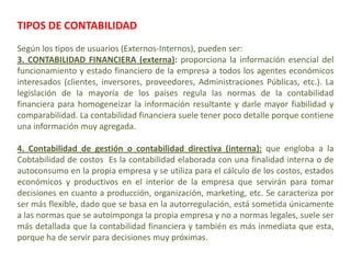 TIPOS DE CONTABILIDAD
Según los tipos de usuarios (Externos-Internos), pueden ser:
3. CONTABILIDAD FINANCIERA (externa): proporciona la información esencial del
funcionamiento y estado financiero de la empresa a todos los agentes económicos
interesados (clientes, inversores, proveedores, Administraciones Públicas, etc.). La
legislación de la mayoría de los países regula las normas de la contabilidad
financiera para homogeneizar la información resultante y darle mayor fiabilidad y
comparabilidad. La contabilidad financiera suele tener poco detalle porque contiene
una información muy agregada.

4. Contabilidad de gestión o contabilidad directiva (interna): que engloba a la
Cobtabilidad de costos Es la contabilidad elaborada con una finalidad interna o de
autoconsumo en la propia empresa y se utiliza para el cálculo de los costos, estados
económicos y productivos en el interior de la empresa que servirán para tomar
decisiones en cuanto a producción, organización, marketing, etc. Se caracteriza por
ser más flexible, dado que se basa en la autorregulación, está sometida únicamente
a las normas que se autoimponga la propia empresa y no a normas legales, suele ser
más detallada que la contabilidad financiera y también es más inmediata que esta,
porque ha de servir para decisiones muy próximas.
 