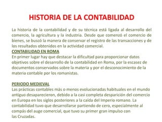 HISTORIA DE LA CONTABILIDAD
La historia de la contabilidad y de su técnica está ligada al desarrollo del
comercio, la agricultura y la industria. Desde que comenzó el comercio de
bienes, se buscó la manera de conservar el registro de las transacciones y de
los resultados obtenidos en la actividad comercial.
CONTABILIDAD EN ROMA
En primer lugar hay que destacar la dificultad para proporcionar datos
objetivos sobre el desarrollo de la contabilidad en Roma, por la escasez de
documentos conservados sobre la materia y por el desconocimiento de la
materia contable por los romanistas.

PERIODO MEDIEVAL
Las prácticas contables más o menos evolucionadas habituales en el mundo
antiguo desaparecieron, debido a la casi completa desparición del comercio
en Europa en los siglos posteriores a la caída del Imperio romano. La
contabilidad tuvo que desarrollarse partiendo de cero, especialmente al
compás del auge comercial, que tuvo su primer gran impulso con
las Cruzadas.
 
