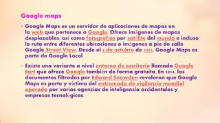 Google maps
• Google Maps es un servidor de aplicaciones de mapas en
la web que pertenece a Google. Ofrece imágenes de mapas
desplazables, así como fotografías por satélite del mundo e incluso
la ruta entre diferentes ubicaciones o imágenes a pie de calle
Google Street View. Desde el 6 de octubre de 2005, Google Maps es
parte de Google Local.
• Existe una variante a nivel entorno de escritorio llamada Google
Eart que ofrece Google también de forma gratuita. En 2014, los
documentos filtrados por Edward Snowden revelaron que Google
Maps es parte y víctima del entramado de vigilancia mundial
operado por varias agencias de inteligencia occidentales y
empresas tecnológicas.
 