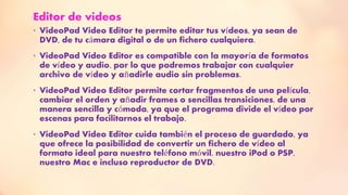 Editor de videos
• VideoPad Video Editor te permite editar tus vídeos, ya sean de
DVD, de tu cámara digital o de un fichero cualquiera.
• VideoPad Video Editor es compatible con la mayoría de formatos
de vídeo y audio, por lo que podremos trabajar con cualquier
archivo de vídeo y añadirle audio sin problemas.
• VideoPad Video Editor permite cortar fragmentos de una película,
cambiar el orden y añadir frames o sencillas transiciones, de una
manera sencilla y cómoda, ya que el programa divide el vídeo por
escenas para facilitarnos el trabajo.
• VideoPad Video Editor cuida también el proceso de guardado, ya
que ofrece la posibilidad de convertir un fichero de vídeo al
formato ideal para nuestro teléfono móvil, nuestro iPod o PSP,
nuestro Mac e incluso reproductor de DVD.
 