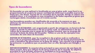 Tipos de buscadores
• Un buscador es una aplicación localizada en una página web, cuya función es
proporcionarle al usuario la mayor cantidad de información posible acerca del
tema que éste desee. Consta de un recuadro de búsqueda, donde se coloca una
palabra clave, y el resultado es una recopilación de todas aquellas páginas que
contengan datos vinculados con el término escrita.
• Los buscadores pueden ser clasificados de acuerdo a la manera en que
obtienen las direcciones ubicadas en su base de datos. Existen tres tipos de
buscadores:
• ÍNDICES DE BÚSQUEDA: está organizado a partir de categorías, en función de las
cuales se divide la información de las páginas web. La administración de los
índices de búsqueda esta a cargo de un equipo humano, que se encarga de
construir la base de datos del buscador. Yahoo es uno de los ejemplos mas
conocidos de esta clase de buscador.
• MOTOR DE BÚSQUEDA: aquí la recopilación de páginas web es realizada a
través de un programa llamado araña, el cual recorre de forma permanente la
web e introduce las direcciones en la base de datos. Éste vincula a la página con
las primeras 100 palabras que se pueden leer en ella. Ejemplos son Google y
Bing.
• METABUSCADORES: la característica principal es que carecen de una base de
datos propia. Sino que utilizan la de otros motores de búsqueda. Su objetivo
principal es el de brindar eficiencia y facilidad en la búsqueda de
 