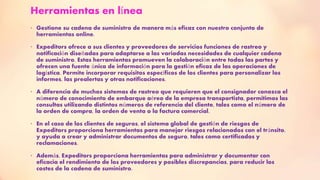 Herramientas en línea
• Gestione su cadena de suministro de manera más eficaz con nuestro conjunto de
herramientas online.
• Expeditors ofrece a sus clientes y proveedores de servicios funciones de rastreo y
notificación diseñadas para adaptarse a las variadas necesidades de cualquier cadena
de suministro. Estas herramientas promueven la colaboración entre todas las partes y
ofrecen una fuente única de información para la gestión eficaz de las operaciones de
logística. Permite incorporar requisitos específicos de los clientes para personalizar los
informes, las prealertas y otras notificaciones.
• A diferencia de muchos sistemas de rastreo que requieren que el consignador conozca el
número de conocimiento de embarque aéreo de la empresa transportista, permitimos las
consultas utilizando distintos números de referencia del cliente, tales como el número de
la orden de compra, la orden de venta o la factura comercial.
• En el caso de los clientes de seguros, el sistema global de gestión de riesgos de
Expeditors proporciona herramientas para manejar riesgos relacionados con el tránsito,
y ayuda a crear y administrar documentos de seguro, tales como certificados y
reclamaciones.
• Además, Expeditors proporciona herramientas para administrar y documentar con
eficacia el rendimiento de los proveedores y posibles discrepancias, para reducir los
costes de la cadena de suministro.
 