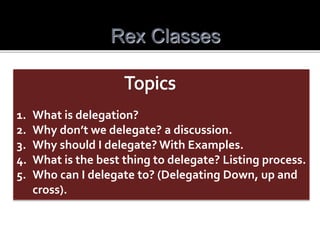 Rex Classes
1. What is delegation?
2. Why don’t we delegate? a discussion.
3. Why should I delegate? With Examples.
4. What is the best thing to delegate? Listing process.
5. Who can I delegate to? (Delegating Down, up and
cross).
 