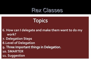 Rex Classes
6. How can I delegate and make them want to do my
work?
7. Delegation Steps
8.Level of Delegation
9.
10. SMARTER
11. Suggestion
 