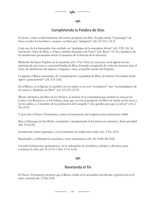 
                                                    
                             Completando la Palabra de Dios
En Jesús, vemos el desvelamiento del eterno propósito de Dios. Su plan desde “el principio” de
hacer a todos los hombres y mujeres sus hijos por “adopción” (cfr. Ef 3:11; 1:4-5).

Cada uno de los bautizados han recibido ser “partícipes de la naturaleza divina” (cfr. 2 Pe 1:4). Se
han hecho “hijos de Dios, y si hijos, también herederos de Cristo” (cfr. Rom 7:15-16), herederos de
las bendiciones prometidas desde el amanecer de la historia de la salvación.

Bebiendo del único Espíritu en la eucaristía (cfr. 1 Cor 10:4), los creyentes en la Iglesia son las
primicias de una nueva y universal familia de Dios, formada escogiendo de todas las naciones bajo el
cielo, sin distinciones de riqueza o lenguaje o raza, un pueblo nacido del Espíritu.

La Iglesia, el Reino restaurado, da “cumplimiento a la palabra de Dios, al misterio Escondido desde
siglos y generaciones” (cfr. Col 1:26).

En el Reino, en la Iglesia, los gentiles, los no-judíos ya no son “extranjeros” sino “conciudadanos de
los santos y familiares de Dios” (cfr. Ef 2:19; 3:5-9).

Mucho del drama del libro de los Hechos, la tensión en la comunidad que también se nota en las
Cartas a los Romanos y a los Gálatas, tiene que ver con el propósito de Dios de incluir en Su reino a
los no-judíos, y el mandato de la predicación del evangelio “a los gentiles para que se salven” (cfr. 2
Tes 2:16).

Y por todo el Nuevo Testamento, vemos el crecimiento de la Iglesia como institución visible.

Bajo el liderazgo de San Pedro, enseñando e interpretando la Escritura con máxima y final autoridad
(He 15:24-29).

Escribiendo cartas inspiradas y en la trasmisión de tradiciones orales (cfr. 2 Tes 2:15).

Bautizando y celebrando la eucaristía y otros sacramentos (cfr. He 10:44-48; 2:42).

Creando instituciones permanentes, en la ordenación de sacerdotes, obispos y diáconos, para
continuar la obra (cfr. Ti 1:5-9; 1 Tim 3:1-9; 4:14).


                                                    
                                        Revelando el fin
El Nuevo Testamento promete que el Reino visible en la actualidad será llevado a perfección en el
reino celestial (cfr. 2 Tim 4:18).



                                              100
 