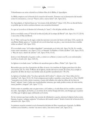 
Vislumbramos ese reino celestial en el último libro de la Biblia, el Apocalipsis.

La Biblia empieza con la historia de la creación del mundo. Termina con la destrucción del mundo
como lo conocemos, y con un “Nuevo cielo y nueva tierra” (cfr. Apoc 21:1).

En Apocalipsis, el Apóstol Juan cae “en éxtasis el día del Señor” (Apoc 1:10). Por ser día del Señor
es posible que la visión ocurriera durante una eucaristía dominical.

Lo que se le revela es el destino de la historia, la “meta” o fin del plan salvífico de Dios.

Jesús es revelado como el “león de la tribu de Judá, de la estirpe de David” (cfr. Apoc 5:5; 3:7; 22:16)
o sea como el Hijo de David.

Es el “Hijo varón que ha de regir a todas las naciones con cetro de hierro (cfr.Apoc 12:5), nacido de
una Reina Madre quien es “vestida del sol, con la luna bajo sus pies, y una corona de doce estrellas
sobre su cabeza” (cfr. Apoc 12:1).

Él es revelado como “el Cordero degollado” entronizado en el cielo (cfr. Apoc 5:6-24). Es vestido
como sumo sacerdote y rey (Apoc 1:13) y es llamado “la Palabra o Verbo de Dios” (cfr. Apoc 19:13)
y “Rey de reyes y Señor de señores” (cfr. Apoc 19:16; 11:15).

Jesús es visto llamando a la gente a culto, a entrar en su Reino y comer con Él, a ser entronizados
con Él en el cielo (cfr. Apoc 3:20-21).

La Iglesia es revelada como “un Reino de sacerdotes para su Dios y Padre” (cfr. Apoc 1:6).

Recuerden que esto fue el propósito de Dios al sacar a los israelitas de Egipto para hacer de ellos
una nación (cfr. Éx 19:6). El Reino de la Iglesia, nacido del nuevo éxodo de Cristo, hoy cumple el
propósito de Dios de hacer una familia santa de pueblo sacerdotal (cfr. 1 Pe 2:9).

La Iglesia es fundada sobre “los doce apóstoles del Cordero” y abierto a las “doce tribus de los
israelitas” (cfr. Apoc 21:12, 14). Está compuesta por judíos y gentiles, como Juan lo ve. Hay 144,000
“marcados con el sello, ciento cuarenta y cuatro mil sellados, de todas las tribus de los hijos de
Israel,” además “miré y había una muchedumbre inmensa, que nadie podría contar, de toda nación,
razas, pueblos y lenguas” (cfr. Apoc 7:7, 9.).

Todos están en asamblea ante un gran trono y el Cordero, y el cielo lleno de los sonidos y acciones
de culto. Apocalipsis, de hecho, es un retrato de la eterna liturgia del cielo, una liturgia que se parece
a la Misa que la Iglesia sigue celebrando en la tierra.

En las visiones que Juan escribe, hay escenas de tribulación y guerra, mientras la Iglesia lucha contra
Satanás, la gran y antigua serpiente “el seductor del mundo entero” desde el inicio de la historia de la
salvación (cfr. Apoc 12:9).

La primera creación terminó con la frustración del plan de Dios causada por el pecado. La Biblia
termina con el triunfo y victoria “un nuevo cielo y una nueva tierra” (cfr. Apoc 21:1).



                                               101
 