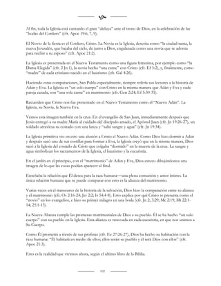 
Al fin, toda la Iglesia está cantando el gran “aleluya” ante el trono de Dios, en la celebración de las
“bodas del Cordero” (cfr. Apoc 19:6, 7, 9).

El Novio de la fiesta es el Cordero, Cristo. La Novia es la Iglesia, descrita como “la ciudad santa, la
nueva Jerusalén, que bajaba del cielo, de junto a Dios, engalanada como una novia que se adorna
para recibir a su esposo” (cfr. Apoc 21:2).

La Iglesia es presentada en el Nuevo Testamento como una figura femenina, por ejemplo como “la
Dama Elegida” (cfr. 2 Jn 1), la novia hecha “una carne” con Cristo (cfr. Ef 5:2), y, finalmente, como
“madre” de cada cristiano nacido en el bautismo (cfr. Gal 4:26).

Haciendo estas comparaciones, San Pablo especialmente, siempre refería sus lectores a la historia de
Adán y Eva. La Iglesia es “un solo cuerpo” con Cristo en la misma manera que Adán y Eva y cada
pareja casada, son “una sola carne” en matrimonio (cfr. Gen 2:24; Ef 5:30-31).

Recuerden que Cristo nos fue presentado en el Nuevo Testamento como el “Nuevo Adán”. La
Iglesia, su Novia, la Nueva Eva.

Vemos esta imagen también en la cruz. En el evangelio de San Juan, inmediatamente después que
Jesús entregó a su madre María al cuidado del discípulo amado, el Apóstol Juan (cfr. Jn 19:26-27), un
soldado atraviesa su costado con una lanza y “salió sangre y agua” (cfr. Jn 19:34).

La Iglesia primitiva vio en esto una alusión a Cristo el Nuevo Adán. Como Dios hizo dormir a Adán
y después sacó una de sus costillas para formar a Eva, la Iglesia creyó que en la misma manera, Dios
sacó a la Iglesia del costado de Cristo que colgaba “dormido” en la muerte de la cruz. La sangre y
agua simbolizan los sacramentos de la Iglesia, el bautismo y la eucaristía.

En el jardín en el principio, con el “matrimonio” de Adán y Eva, Dios estuvo dibujándonos una
imagen de lo que las cosas podían aparecer al final.

Enseñaba la relación que Él desea para la raza humana—una plena comunión y amor íntimo. La
única relación humana que se puede comparar con esto es la alianza del matrimonio.

Varias veces en el transcurso de la historia de la salvación, Dios hizo la comparación entre su alianza
y el matrimonio (cfr. Os 2:16-24; Jer 2:2; Is 54:4-8). Esto explica por qué Cristo se presenta como el
“novio” en los evangelios, e hizo su primer milagro en una boda (cfr. Jn 2; 3:29; Mc 2:19; Mt 22:1-
14; 25:1-13).

La Nueva Alianza cumple las promesas matrimoniales de Dios a su pueblo. Él se ha hecho “un solo
cuerpo” con su pueblo en la Iglesia. Esta alianza es renovada en cada eucaristía, en que nos unimos a
Su Cuerpo.

Como Él prometió a través de sus profetas (cfr. Ez 27:26-27), Dios ha hecho su habitación con la
raza humana: “Él habitará en medio de ellos; ellos serán su pueblo y él será Dios con ellos” (cfr.
Apoc 21:3).

Esto es la realidad que vivimos ahora, según el último libro de la Biblia.


                                              102
 