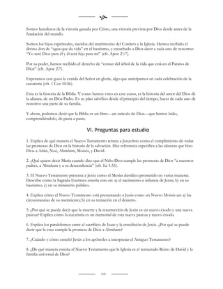 
Somos herederos de la victoria ganada por Cristo, una victoria prevista por Dios desde antes de la
fundación del mundo.

Somos los hijos espirituales, nacidos del matrimonio del Cordero y la Iglesia. Hemos recibido el
divino don de “agua que da vida” en el bautismo, y escuchado a Dios decir a cada uno de nosotros:
“Yo seré Dios para él y él será hijo para mí” (cfr. Apoc 21:7).

Por su poder, hemos recibido el derecho de “comer del árbol de la vida que está en el Paraíso de
Dios” (cfr. Apoc 2:7).

Esperamos con gozo la venida del Señor en gloria, algo que anticipamos en cada celebración de la
eucaristía (cfr. 1 Cor 10:26).

Esta es la historia de la Biblia. Y como hemos visto en este curso, es la historia del amor del Dios de
la alianza, de un Dios Padre. Es su plan salvífico desde el principio del tiempo, hacer de cada uno de
nosotros una parte de su familia.

Y ahora, podemos decir que la Biblia es un libro—un oráculo de Dios—que hemos leído,
comprendiéndolo, de pasta a pasta.

                                     VI. Preguntas para estudio
1. Explica de qué manera el Nuevo Testamento retrata a Jesucristo como el cumplimiento de todas
las promesas de Dios en la historia de la salvación. Haz referencia específica a las alianzas que hizo
Dios a Adán, Noé, Abrahám, Moisés, y David.

2. ¿Qué quiere decir María cuando dice que el Niño Dios cumple las promesas de Dios “a nuestros
padres, a Abraham y a su descendencia” (cfr. Lc 1:55).

3. El Nuevo Testamento presenta a Jesús como el Mesías davídico prometido en varias maneras.
Describe cómo la Sagrada Escritura enseña esto en: a) el nacimiento e infancia de Jesús; b) en su
bautismo; c) en su ministerio público.

4. Explica cómo el Nuevo Testamento está presentando a Jesús como un Nuevo Moisés en: a) las
circunstancias de su nacimiento; b) en su tentación en el desierto.

5. ¿Por qué se puede decir que la muerte y la resurrección de Jesús es un nuevo éxodo y una nueva
pascua? Explica cómo la eucaristía es un memorial de esta nueva pascua y nuevo éxodo.

6. Explica los paralelismos entre el sacrificio de Isaac y la crucifixión de Jesús. ¿Por qué se puede
decir que la cruz cumple la promesa de Dios a Abraham?

7. ¿Cuándo y cómo enseñó Jesús a los apóstoles a interpretar el Antiguo Testamento?

8. ¿De qué manera enseña el Nuevo Testamento que la Iglesia es el restaurado Reino de David y la
familia universal de Dios?



                                              103
 