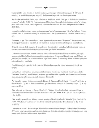 
Tiene sentido: Dios no crea el mundo sin razón, como algo totalmente desligado de Él. Crea el
mundo y la familia humana por amor. El Shabath es el signo de esa alianza y ese amor.

Así dice Dios cuando le da las leyes sabatinas al pueblo de Israel. Dice que el Shabath es “una alianza
perpetua” (cfr. Ex 31:16-17). Es por eso que el Catecismo llama a la historia de creación “el primer
paso hacia esta Alianza, como el primero y universal testimonio del amor todopoderoso de Dios”
(CIC 288).

La palabra en hebreo para tomar un juramento es “sheba”, que deriva de “siete” en hebreo. En ese
idioma, jurar (o hacer una alianza) es “hacerse siete” (cfr. el juramento de Abraham en Gen 21:27-
32).

Entonces, lo que Dios parece hacer con el séptimo día no es tanto “descansar,” sino entrar en una
alianza perpetua con su creación. Y este patrón de alianzas continúa a lo largo de toda la Biblia.

Al leer la historia de la creación de acuerdo con el contenido y unidad de la Biblia entera, vamos a
ver otra característica de la historia de la creación que llama la atención.

La historia de la creación narra la creación como si fuera la construcción de un templo, un lugar
santo donde Dios habitará y se reunirá con sus creaturas. Como en el Templo que mandó hacer en
Jerusalén, el “templo” de la creación es un lugar santo donde Él habitará y donde hombres y mujeres
ofrecerán culto y sacrificio.

En el libro de Job, capítulo 38, la creación del mundo se describe como la construcción de un
templo.

De hecho, si comparamos la narración de la creación con las que cuentan la construcción de la
Tienda de Reunión y la del Templo, veremos que ambos sitios sagrados son descritos con términos
muy semejantes a los usados para la creación del mundo.

Por ejemplo, cuando Moisés construye la Tienda de Reunión, Dios le habla 10 veces (“y el Señor le
dijo a Moisés…”). No es mera coincidencia que Dios habló 10 veces en Génesis (“Haya…”). Y hay
otros paralelos.

Dios mira que su creación es Buena (Gen 1:31). “Moisés vio todo el trabajo y comprobó que lo
habían hecho conforme a lo que había mandado Yavé” (Ex 39:43). Cfr. Gen 2:1; Ex 39:32; Gen 2:2
y Ex 40:33).

Dios bendice y santifica el Sábado cuando termina y Moisés bendice la “Morada” (cfr. Gen 2:3; Ex
38:43; 40:9). Las dos narraciones concluyen hablando de la santidad del Sábado (Gen 2:2-4; Ex
31:12-17).

Lo mismo se ve en 1 Reyes 6-8 que describe la construcción del Templo. El Rey Salomón consagra
el Templo en el séptimo mes, el séptimo día de una fiesta de siete días, rezando siete peticiones, otra
no tan sutil alusión a la historia de la creación.



                                              12
 