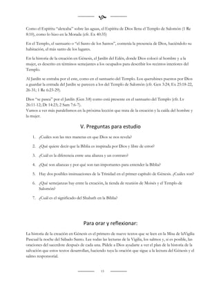 
Como el Espíritu “aleteaba” sobre las aguas, el Espíritu de Dios llena el Templo de Salomón (1 Re
8:10), como lo hizo en la Morada (cfr. Ex 40:35)

En el Templo, el santuario o “el Santo de los Santos”, contenía la presencia de Dios, haciéndolo su
habitación, el más santo de los lugares.

En la historia de la creación en Génesis, el Jardín del Edén, donde Dios colocó al hombre y a la
mujer, es descrito en términos semejantes a los ocupados para describir los recintos interiores del
Templo.

Al Jardín se entraba por el este, como en el santuario del Templo. Los querubines puestos por Dios
a guardar la entrada del Jardín se parecen a los del Templo de Salomón (cfr. Gen 3:24; Ex 25:18-22,
26-31; 1 Re 6:23-29).

Dios “se pasea” por el Jardín (Gen 3:8) como está presente en el santuario del Templo (cfr. Lv
26:11-12; Dt 14:23; 2 Sam 7:6-7).
Vamos a ver más paralelismos en la próxima lección que trata de la creación y la caída del hombre y
la mujer.

                                 V. Preguntas para estudio
    1. ¿Cuáles son las tres maneras en que Dios se nos revela?

    2. ¿Qué quiere decir que la Biblia es inspirada por Dios y libre de error?

    3. ¿Cuál es la diferencia entre una alianza y un contrato?

    4. ¿Qué son alianzas y por qué son tan importantes para entender la Biblia?

    5. Hay dos posibles insinuaciones de la Trinidad en el primer capítulo de Génesis. ¿Cuáles son?

    6. ¿Qué semejanzas hay entre la creación, la tienda de reunión de Moisés y el Templo de
       Salomón?

    7. ¿Cuál es el significado del Shabath en la Biblia?




                                   Para orar y reflexionar:
La historia de la creación en Génesis es el primero de nueve textos que se leen en la Misa de laVigilia
Pascual la noche del Sábado Santo. Lee todas las lecturas de la Vigilia, los salmos y, si es posible, las
oraciones del sacerdote después de cada una. Pídele a Dios ayudarte a ver el plan de la historia de la
salvación que estos textos desarrollan, haciendo tuya la oración que sigue a la lectura del Génesis y el
salmo responsorial.


                                              13
 