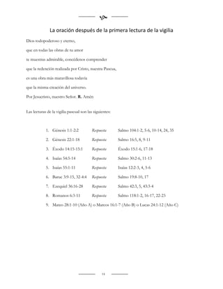 
               La oración después de la primera lectura de la vigilia
Dios todopoderoso y eterno,

que en todas las obras de tu amor

te muestras admirable, concédenos comprender

que la redención realizada por Cristo, nuestra Pascua,

es una obra más maravillosa todavía

que la misma creación del universo.

Por Jesucristo, nuestro Señor. R. Amén


Las lecturas de la vigilia pascual son las siguientes:



            1. Génesis 1:1-2:2            Respuesta      Salmo 104:1-2, 5-6, 10-14, 24, 35

            2. Génesis 22:1-18            Respuesta      Salmo 16:5, 8, 9-11

            3. Éxodo 14:15-15:1           Respuesta      Éxodo 15:1-6, 17-18

            4. Isaías 54:5-14             Respuesta      Salmo 30:2-6, 11-13

            5. Isaías 55:1-11             Respuesta      Isaías 12:2-3, 4, 5-6

            6. Baruc 3:9-15, 32-4:4       Respuesta      Salmo 19:8-10, 17

            7. Ezequiel 36:16-28          Respuesta      Salmo 42:3, 5, 43:3-4

            8. Romanos 6:3-11             Respuesta      Salmo 118:1-2, 16-17, 22-23

            9. Mateo 28:1-10 (Año A) o Marcos 16:1-7 (Año B) o Lucas 24:1-12 (Año C)




                                                14
 