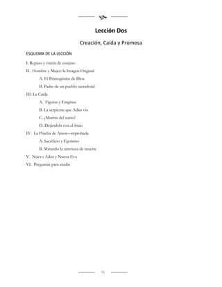 
                                          Lección Dos
                                 Creación, Caída y Promesa
ESQUEMA DE LA LECCIÓN

I. Repaso y visión de conjuto
II. Hombre y Mujer: la Imagen Original
       A. El Primogénito de Dios
       B. Padre de un pueblo sacerdotal
III. La Caída
       A. Figuras y Enigmas
       B. La serpiente que Adán vio
       C. ¿Muerto del susto?
       D. Dejándola con el fruto
IV. La Prueba de Amor—reprobada
       A. Sacrificio y Egoísmo
       B. Matando la amenaza de muerte
V. Nuevo Adán y Nueva Eva
VI. Preguntas para studio




                                            15
 