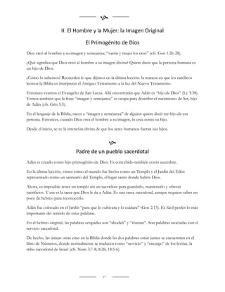 
                    II. El Hombre y la Mujer: la Imagen Original

                                   El Primogénito de Dios
Dios creó al hombre a su imagen y semejanza, “varón y mujer los creó” (cfr. Gen 1:26-28).

¿Qué significa que Dios creó al hombre a su imagen divina? Quiere decir que la persona humana es
un hijo de Dios.

¿Cómo lo sabemos? Recuerden lo que dijimos en la última lección: la manera en que los católicos
leemos la Biblia es interpretar el Antiguo Testamento a la luz del Nuevo Testamento.

Entonces veamos el Evangelio de San Lucas. Allá encontrarán que Adán es “hijo de Dios” (Lc 3:38).
Vemos también que la frase “imagen y semejanza” se ocupa para describir el nacimiento de Set, hijo
de Adán (cfr. Gén 5:3).

En el lenguaje de la Biblia, nacer a “imagen y semejanza” de alguien quiere decir ser hijo de esa
persona. Entonces, cuando Dios crea el hombre a su imagen, lo crea como su hijo.

Desde el inicio, se ve la intención divina de que los seres humanos fueran sus hijos.


                                                  
                             Padre de un pueblo sacerdotal
Adán es creado como hijo primogénito de Dios. Es concebido también como sacerdote.

En la última lección, vimos cómo el mundo fue hecho como un Templo y el Jardín del Edén
representado como un santuario del Templo, el lugar santo donde habita Dios.

Ahora, es imposible tener un templo sin un sacerdote para guardarlo, mantenerlo y ofrecer
sacrificios. Y esa es la tarea que Dios le da a Adán. Es una tarea sacerdotal, aunque requiere saber un
poco de hebreo para reconocerlo.

Adán fue colocado en el Jardín “para que lo cultivara y lo cuidara” (Gen 2:15). Es fácil perder lo más
importante del sentido de estas palabras.

En el hebreo original, las palabras ocupadas son “abodah” y “shamar”. Son palabras asociadas con el
servicio sacerdotal.

De hecho, las únicas otras citas en la Biblia donde las dos palabras están juntas se encuentran en el
libro de Números, donde normalmente se traducen como “servicio” y “encargo” de los levitas, la
tribu sacerdotal de Israel (cfr. Num 3:7-8; 8:26; 18:5-6).




                                             17
 