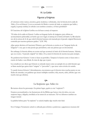 
                                           III. La Caída

                                      Figuras y Enigmas
¿Y entonces cómo vamos, nosotros, gente moderna y sofisticada, a leer la historia de la caída de
Adán y Eva en Génesis 3, con su escenario de fábula o cuento de hada, su serpiente que habla y
engaña, la pareja crédula, los árboles con nombres extraños y el fruto prohibido?

El Catecismo de la Iglesia Católica nos da buen consejo al respecto:

“El relato de la caída en Génesis 3 utiliza un lenguaje hecho de imágenes, pero afirma un
acontecimiento primordial, un hecho que tuvo lugar al comienzo de la historia del hombre. La Revelación
nos da la certeza de fe de que toda la historia humana está marcada por el pecado original libremente
cometido por nuestros primeros padres.” (CIC 390)

¿Que quiere decirnos el Catecismo? Primero, que la historia es escrita en un “lenguaje hecho de
imágenes” o sea, que es más poesía que periodismo, más una pintura que un documental.

Sin embargo, la historia afirma un evento real que aconteció al inicio de la historia humana. Además,
que ese evento, “el pecado original” de Adán y Eva, marcó la historia de nuestra raza para siempre.

No podemos leer Génesis 3 como si fuera un periódico. Tampoco lo leemos como si fuera mito o
cuento de hadas o una fábula. Se trata de algo que sí pasó.

Los estudiosos nos dicen que Génesis se entiende mejor como un ejemplo de un estilo literario que
se llama mashal que quiere decir “enigma” o “proverbio” y que tiene varios niveles de sentido.

Y cuando leemos Génesis 3 detenidamente, encontramos que la historia tiene muchas partes no tan
fáciles de entender, con palabras que tienen múltiples sentidos; vida, muerte, sabio, árboles (que son
mucho más que árboles).


                                                  
                                 La Serpiente que Adán vio
Revisemos ahora los personajes. En primer lugar, ¿quién es esta “serpiente”?

Estamos acostumbrados a las ilustraciones de las Biblias que hemos visto de niños, con una
serpiente larga y delgada, enrollada en las ramas de un manzano. Tal vez debemos cambiar esa
imagen mental.

La palabra hebrea para “la serpiente” es nahash; implica algo mucho más fatal.


En el Antiguo Testamento nahash es utilizada para referirse a poderosas y gigantescas creaturas del


                                             19
 