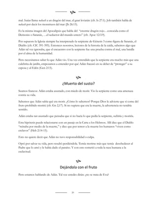 
mal. Isaías llama nahash a un dragón del mar, el gran leviatán (cfr. Is 27:1). Job también habla de
nahash por decir los monstruos del mar (Jb 26:13).

Es la misma imagen del Apocalipsis que habla del “enorme dragón rojo…conocida como el
Demonio o Satanás, …el seductor del mundo entero” (cfr. Apoc 12:3.9).

Por supuesto la Iglesia siempre ha interpretado la serpiente de Génesis 3 como figura de Satanás, el
Diablo (cfr. CIC 391-395). Entonces nosotros, lectores de la historia de la caída, sabemos algo que
Adán tal vez ignoraba, que el encuentro con la serpiente fue una prueba contra el mal, una batalla
por el alma de la humanidad.

Pero necesitamos saber lo que Adán vio. Una vez entendido que la serpiente era mucho más que una
culebrita de jardín, empezamos a entender por qué Adán fracasó en su deber de “proteger” a su
esposa y al Edén (Gen 2:15).


                                                   
                                      ¿Muerto del susto?
Seamos francos: Adán estaba asustado, con miedo de morir. Vio la serpiente como una amenaza
contra su vida.

Sabemos que Adán sabía qué era morir. ¿Cómo lo sabemos? Porque Dios le advierte que si come del
fruto prohibido morirá (cfr. Gn 2,17). Si no supiera que era la muerte, la advertencia no tendría
sentido.

Adán estaba tan asustado que pensaba que si no hacía lo que pedía la serpiente, sufriría y moriría.

Esta hipótesis puede relacionarse con un pasaje en la Carta a los Hebreos. Allí dice que el Diablo
“reinaba por medio de la muerte,” y dice que por temor a la muerte los humanos “viven como
esclavos” (Heb 2:14-15).

Esto no quiere decir que Adán no tuvo responsabilidad o culpa.

Optó por salvar su vida, pero resultó perdiéndola. Temía morirse más que temía desobedecer al
Padre que lo amó y le había dado el paraíso. Y con esto sometió a toda la raza humana a la
esclavitud.


                                                   
                                    Dejándola con el fruto
Pero estamos hablando de Adán. Tal vez ustedes dirán: ¿no se trata de Eva?




                                              20
 