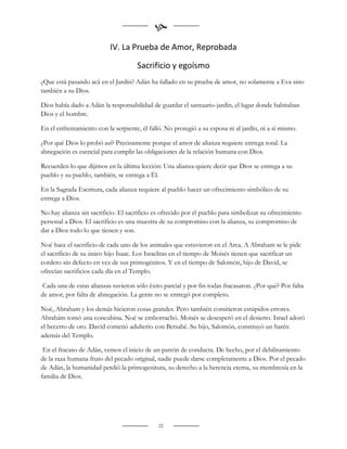 
                           IV. La Prueba de Amor, Reprobada

                                      Sacrificio y egoísmo
¿Que está pasando acá en el Jardín? Adán ha fallado en su prueba de amor, no solamente a Eva sino
también a su Dios.

Dios había dado a Adán la responsabilidad de guardar el santuario-jardín, el lugar donde habitaban
Dios y el hombre.

En el enfrentamiento con la serpiente, él falló. No protegió a su esposa ni al jardín, ni a sí mismo.

¿Por qué Dios lo probó así? Precisamente porque el amor de alianza requiere entrega total. La
abnegación es esencial para cumplir las obligaciones de la relación humana con Dios.

Recuerden lo que dijimos en la última lección: Una alianza quiere decir que Dios se entrega a su
pueblo y su pueblo, también, se entrega a Él.

En la Sagrada Escritura, cada alianza requiere al pueblo hacer un ofrecimiento simbólico de su
entrega a Dios.

No hay alianza sin sacrificio. El sacrificio es ofrecido por el pueblo para simbolizar su ofrecimiento
personal a Dios. El sacrificio es una muestra de su compromiso con la alianza, su compromiso de
dar a Dios todo lo que tienen y son.

Noé hace el sacrificio de cada uno de los animales que estuvieron en el Arca. A Abraham se le pide
el sacrificio de su único hijo Isaac. Los Israelitas en el tiempo de Moisés tienen que sacrificar un
cordero sin defecto en vez de sus primogénitos. Y en el tiempo de Salomón, hijo de David, se
ofrecían sacrificios cada día en el Templo.

 Cada una de estas alianzas tuvieron sólo éxito parcial y por fin todas fracasaron. ¿Por qué? Por falta
de amor, por falta de abnegación. La gente no se entregó por completo.

Noé, Abraham y los demás hicieron cosas grandes. Pero también comitieron estúpidos errores.
Abrahám tomó una concubina. Noé se emborrachó. Moisés se desesperó en el desierto. Israel adoró
el becerro de oro. David cometió adulterio con Betsabé. Su hijo, Salomón, construyó un harén
además del Templo.

 En el fracaso de Adán, vemos el inicio de un patrón de conducta. De hecho, por el debilitamiento
de la raza humana fruto del pecado original, nadie puede darse completamente a Dios. Por el pecado
de Adán, la humanidad perdió la primogenitura, su derecho a la herencia eterna, su membresía en la
familia de Dios.




                                              22
 
