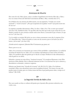 
                                                    
                                     Amenazas de Muerte
Pero antes de ir de Adán a Jesús, vamos a estudiar el significado de la historia. Dios dijo a Adán y
Eva: no coman el fruto del Árbol del Conocimiento del Bien y Mal, o morirán (Gen 2:17).

En el Hebreo hay una amenaza de doble muerte, con una repetición. “Ustedes van a morir
muriendo” o “morir la muerte”. ¿Por qué la repetición de la palabra “morir”? ¿Se puede morir más
de una vez?

La serpiente contradice directamente a Dios. Les dice a Adán y Eva: “No es cierto que morirán”
(cfr. Gen 3:14). También les dice: “Es que Dios sabe muy bien que el día en que coman de él, se les
abrirán a ustedes los ojos; entonces ustedes serán como dioses y conocerán lo que es bueno y lo que
no lo es” (cfr. Gen 3:5).

Y es la verdad, no morirán. De hecho sus ojos se abren exactamente como dice la serpiente (Gen
3:7). Hasta Dios dice: “Ahora el hombre es como uno de nosotros, pues se ha hecho juez de lo
bueno y de los malo” (cfr. Gen 3:22).

¿Tendrá razón la serpiente? ¿Mentiría Dios? Ciertamente que parece así.

Parece, pero no es así.

Adán y Eva sí mueren en el momento que comen el fruto prohibido—espiritualmente. La verdad de
la mentira de Satanás fue así: Adán y Eva no morirían corporalmente al comer el fruto del árbol.
Adán y Eva perdieron algo más grande que la vida de su cuerpo. Perdieron la vida sobrenatural, la
vida de gracia en sus almas.

Seducidos a intentar ser como dioses, “murieron la muerte”. Sí, escogieron libremente, como Dios
ejercieron el libre albedrío. Pero su libertad solamente les llevó a la esclavitud. Sus ojos se abrieron, y
descubrieron su desnudez y sintieron vergüenza.

Sabemos que Satanás tiene “el poder de la muerte” (cfr. Hb 2:14-15). Adán y Eva hubieran
escuchado a Dios, cuya advertencia suena como las palabras de Jesús: “No teman a los que sólo
pueden matar el cuerpo, pero no el alma; teman más bien al que puede perecer alma y cuerpo en el
infierno” (Mt 10:28).


                                                    
                            La Segunda Venida de Adán y Eva
Pero aun cuando sus hijos se exiliaron del paraíso por el pecado, Dios promete redención, una
vuelta a casa.



                                               23
 