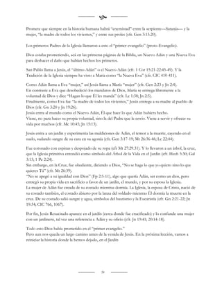 
Promete que siempre en la historia humana habrá “enemistad” entre la serpiente—Satanás— y la
mujer, “la madre de todos los vivientes,” y entre sus proles (cfr. Gen 3:15.20).

Los primeros Padres de la Iglesia llamaron a esto el “primer evangelio” (proto-Evangelio).

Dios estaba prometiendo, acá en las primeras páginas de la Biblia, un Nuevo Adán y una Nueva Eva
para deshacer el daño que habían hechos los primeros.

San Pablo llama a Jesús, el “último Adán” o el Nuevo Adán (cfr. 1 Cor 15:21-22:45-49). Y la
Tradición de la Iglesia siempre ha visto a María como “la Nueva Eva” (cfr. CIC 410-411).

Como Adán llama a Eva “mujer,” así Jesús llama a María “mujer” (cfr. Gen 2:23 y Jn 2:4).
En contraste a Eva que desobedeció los mandatos de Dios, María se entrega libremente a la
voluntad de Dios y dice “Hagan lo que Él les manda” (cfr. Lc 1:38; Jn 2:5).
Finalmente, como Eva fue “la madre de todos los vivientes,” Jesús entrega a su madre al pueblo de
Dios (cfr. Gn 3:20 y Jn 19:26).
Jesús entra al mundo como el Nuevo Adán, Él que hace lo que Adán hubiera hecho.
Viene, no para hacer su propia voluntad, sino la del Padre que le envío. Viene a servir y ofrecer su
vida por muchos (cfr. Mc 10:45; Jn 15:13).

Jesús entra a un jardín y experimenta las maldiciones de Adán, el temor a la muerte, cayendo en el
suelo, sudando sangre de su cara en su agonía (cfr. Gen 3:17-19; Mt 26:36-46; Lc 22:44).

Fue coronado con espinas y despojado de su ropa (cfr Mt 27:29.31). Y lo llevaron a un árbol, la cruz,
que la Iglesia primitiva entendió como símbolo del Árbol de la Vida en el Jardín (cfr. Hech 5:30; Gal
3:13; 1 Pe 2:24).
Sin embargo, en la Cruz, fue obediente, diciendo a Dios, “No se haga lo que yo quiero sino lo que
quieres Tú” (cfr. Mt 26:39).
“No se apegó a su igualdad con Dios” (Fp 2:5-11), algo que quería Adán, ser como un dios, pero
entregó su propia vida en sacrificio a favor de un jardín, el mundo, y por su esposa la Iglesia.
La mujer de Adán fue creada de su costado mientras dormía. La Iglesia, la esposa de Cristo, nació de
su costado también, el costado abierto por la lanza del soldado mientras Él dormía la muerte en la
cruz. De su costado salió sangre y agua, símbolos del bautismo y la Eucaristía (cfr. Gn 2:21-22; Jn
19:34; CIC 766, 1067).

Por fin, Jesús Resucitado aparece en el jardín (cerca donde fue crucificado) y lo confunde una mujer
con un jardinero, tal vez una referencia a Adán y su oficio (cfr. Jn 19:41; 20:14-18).

Todo esto Dios había prometido en el “primer evangelio.”
Pero aun nos queda un largo camino antes de la venida de Jesús. En la próxima lección, vamos a
reiniciar la historia donde la hemos dejado, en el Jardín




                                             24
 
