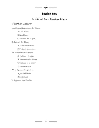 
                                         Lección Tres
                            Al este del Edén, Rumbo a Egipto
ESQUEMA DE LA LECCIÓN

I. Al Este del Edén, Antes del Diluvio
       A. Caín el Malo
       B. Set el Justo
       C. Salvados por el agua
II. Después del Diluvio
       A. El Pecado de Cam
       B. Forjando un nombre
III. Nuestro Padre Abraham
       A. Hebreos y Semitas
       B. Sacerdote del Altísimo
       C. “Alianza en la carne”
       D. Atando a Isaac
IV. La Época de los patriarcas
       A. Jacob el Menor
       B. José y Judá
V. Preguntas para Estudio




                                           26
 