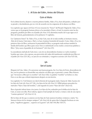 
                         I. Al Este del Edén, Antes del Diluvio

                                          Caín el Malo
En la última lección, dejamos a nuestra primera familia, Adán y Eva, fuera del paraíso, exiliados por
su pecado y desobediencia, por no vivir de acuerdo con las exigencias de la alianza con Dios.

Los capítulos que siguen (cfr Gen 4-5) nos muestra los “frutos” del Pecado Original de Adán y Eva:
vemos que en la progenie humana ahora se ha mezclado el bien y el mal. La tensión entre las dos
progenies, predicha por Dios en el Jardín (cfr. Gen 3:15) determina mucho de lo que sigue en el
libro de Génesis, particularmente en los primeros 11 capítulos.

Los “primeros frutos” de Adán y Eva, su hijo Caín, nace de la mala semilla; su hermano menor,
Abel, de la buena. Caín mata a Abel y se hace el primer homicida del mundo. Como Adán y Eva, los
primeros hijos de Dios, rechazaron la paternidad de Dios, su progenie mala rechaza también la
familia del hombre que Dios quiso crear. Esto es simbolizado en las crueles y rencorosas palabras a
Dios: “¿Soy acaso el guardián de mi hermano?” (cfr. Gen 4:9).

La ascendencia malvada de Caín crece y uno de sus descendientes (Lamec) se vuelve el primer
hombre que toma a dos esposas, una perversión del orden del matrimonio establecido por Dios en
el Jardín (cfr. Gen 2:21-24), y se jacta de sus criminales y vengativas acciones (cfr. Gen 4:23-24).


                                                  
                                           Set el Justo
Después de Caín, Adán y Eva procrean una buena progenie, Set. Los hijos de Enós, descendiente de
Set, son los primeros en desarrollar una relación con Dios que es personal y orante. Dice Génesis
que “invocaron a Dios por su nombre” (cfr. Gen 4:26). La palabra “nombre” en hebreo es shem.
Esto es un dato que cobrará importancia después en esta lección.

Los capítulos 4 y 5 de Génesis nos dan la historia de la progenie mala y buena de Adán. Leemos de
los hijos de Caín (cfr. Gen 4:17-24) y los hijos de Set (cfr. Gen 5:1-32Del primero proceden los
malvados “hijos e hijas del hombre,” y del segundo los justos “hijos del cielo” (Gen 6:2).

Pero el pecado infecta hasta a los justos. Los hijos de Set, seducidos por la belleza de las hijas de
Caín, se casan con ellas. Peor todavía, siguen el mal ejemplo de Lamec y toman a más de una esposa
“cuantas quisieron” (cfr. Gen 6:1-4).

De los hijos de Set que se unieron con las hijas de Caín nacieron hombres violentos y malos “los
famosos héroes de los tiempos antiguos” (cfr. Gen 6:4) de quien dice la Sagrada Escritura en otra
parte, “orgullosos gigantes…expertos en la guerra” (cfr. Sab 14:6; Bar 3:26-27).




                                             27
 