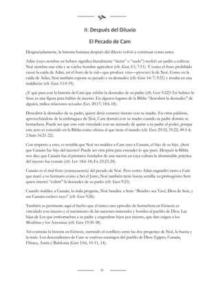 
                                   II. Después del Diluvio

                                      El Pecado de Cam
Desgraciadamente, la historia humana después del diluvio volvió a continuar como antes.

Adán (cuyo nombre en hebreo significa literalmente “tierra” o “suelo”) recibió un jardín a cultivar.
Noé siembra una viña y se vuelve hombre agricultor (cfr. Gen 2:1; 7:11). Y como el fruto prohibido
causó la caída de Adán, así el fruto de la vid—que produce vino—provocó la de Noé. Como en la
caída de Adán, Noé también expone su pecado y su desnudez (cfr. Gen 3:6-7; 9:21) y resulta en una
maldición (cfr. Gen 3:14-19).

¿Y qué pasa con la historia de Cam que exhibe la desnudez de su padre (cfr. Gen 9:22)? En hebreo la
frase es una figura para hablar de incesto. En algunos lugares de la Biblia “descubrir la desnudez” de
alguien, indica relaciones sexuales (Lev 20:17; 18:6-18).

Descubrir la desnudez de su padre, quiere decir cometer incesto con su madre. En otras palabras,
aprovechándose de la embriaguez de Noé, Cam durmió con su madre cuando su padre dormía su
borrachera. Puede ser que esto esté vinculado con un atentado de quitar a su padre el poder, porque
este acto es conocido en la Biblia como ofensa al que tiene el mando (cfr. Gen 29:32; 35:22; 49:3-4;
2 Sam 16:21-22).

Con respecto a esto, es notable que Noé no maldice a Cam sino a Canaán, el hijo de su hijo. ¿Será
que Canaán fue hijo del incesto? Puede ser otra pista para entender lo que pasó. Después la Biblia
nos dice que Canaán fue el patriarca fundador de una nación en cuya cultura la abominable práctica
del incesto fue común (cfr. Lev 18:6-18; Ex 23:23-24).

Canaán es el mal fruto (consecuencia) del pecado de Noé. Pero como Adán engendró tanto a Caín
que mató a su hermano como a Set el Justo, Noé también tiene buena semilla: su primogénito Sem
quien intentó “cubrir” la desnudez de su padre (cfr. Gen 9:23).

Cuando maldice a Canaán, la mala progenie, Noé bendice a Sem: “Bendito sea Yavé, Dios de Sem, y
sea Canaán esclavo suyo” (cfr. Gen 9:26).

También es pertinente aquí el hecho que el único otro episodio de borrachera en Génesis es
vinculado con incesto y el nacimiento de las naciones inmorales y hostiles al pueblo de Dios: Las
hijas de Lot que emborrachan a su padre y engendran hijos por incesto, que dan origen a los
Moabitas y los Amonitas (cfr. Gen 19:30-38).

Así continúa la historia en Génesis, narrando el conflicto entre las dos progenies de Noé, la buena y
la mala. Los descendientes de Cam se vuelven enemigos del pueblo de Dios: Egipto, Canaán,
Filistea, Asiria y Babilonia (Gen 10:6, 10-11, 14).




                                             29
 