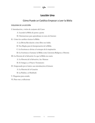 

                                          Lección Uno
                Cómo Puede un Católico Empezar a Leer la Biblia
ESQUEMA DE LA LECCIÓN

I. Introducción y visión de conjunto del Curso
        A. Leyendo la Biblia de punta a punta
        B. Orientaciones para aprendizaje en curso de Internet
II. Cómo los católicos leemos la Biblia
       A. La Divina Revelación: cómo Dios nos habla
       B. Tres Reglas para la Interpretación de la Biblia
       C. La Escritura es divina: el concepto de la inspiración
       D. La Escritura es humana: la Biblia como Literatura Religiosa e Historia
III. La Historia de la Salvación: Lo que la Biblia nos narra
        A. La Historia de la Salvación y las Alianzas
        B. El Antiguo y el Nuevo Testamento
IV. Empezando por el inicio: una introducción al Génesis
        A. La Historia de la Creación
        B. La Palabra y el Shabbath
V. Preguntas para estudio
VI. Para orar y reflexionar




                                               3
 