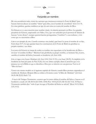 
                                                  
                                    Forjando un nombre
De esta ascendencia mala, vienen las naciones que intentaron construir la Torre de Babel “para
hacerse famosos [hacer un nombre “shem” para ellos, con el sentido de renombre]” (Gen 11:1-9).
En otras palabras, querían establecer un tipo de anti-reino en contra del nombre de Dios.

En Génesis se ve una conexión entre nombre (shem) y la relación personal con Dios. Los grandes
pecadores de Génesis, empezando con Adán y Eva, que son seducidos por la promesa de Satanás de
hacerse “como dioses”, siempre quieren hacerse protagonistas (“nombres”) o sea exaltarse y vivir
como que no necesitaran a Dios.

Caín es un ejemplo de esto. Cuando construye una ciudad, ¿qué hace? Le pone el nombre de su hijo,
Enós (Gen 4:17). Lo que querían hacer los constructores de la Torre de Babel era glorificar su
proprio nombre y sus obras.

Los justos de Génesis no tratan de exaltar su nombre sino regocijarse en las bendiciones de Dios—
invocan “el nombre de Dios.” Mientras Caín glorificaba su propio nombre, su hermano Set, el justo,
santifica el nombre del Señor, buscando su bendición (cfr. Gen 4:26).

Esto se sigue con el justo Abraham (cfr. Gen 12:8; 13:4; 21:33) y con Isaac (26:25). Es implícito en la
bendición de Sem por parte de Noé (9,26). En este último ejemplo, llama la atención que es la
primera vez en la Biblia en que se identifica a Dios por su relación con una persona: Yavé es el
“Dios de Sem”.

Vemos este mismo modelo en el siguiente capítulo de Génesis, cuando Dios promete engrandecer el
nombre de Abraham. Después Dios se refiere a Sí mismo como “el Dios de Abraham” (cfr. Gen
26:24; Mt 22:32; Hech 7:3).

 A través del Antiguo Testamento, veremos que los justos alaban el nombre del Señor y buscan en él
bendición y ayuda (cfr. Dt 28:10; Sal 124:8; 129:8; Prov 18:10; Jl 2:23; Mi 4:5; Sof 3:12). El Nuevo
Testamento también dice “todo el que invoque el Nombre del Señor se salvará” (Rom 10:13; Hech
2:21; 4:12).




                                             30
 