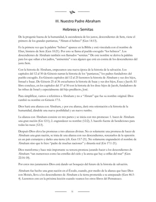 
                                III. Nuestro Padre Abraham

                                      Hebreos y Semitas
De la progenie buena de la humanidad, la ascendencia de los justos, descendientes de Sem, viene el
primero de los grandes patriarcas, “Abram el hebreo” (Gen 14:13).

Es la primera vez que la palabra “hebreo” aparece en la Biblia y está vinculada con el nombre de
Eber, bisnieto de Sem (Gen 10:21). Por esto se llama al pueblo escogido “los hebreos”. Los
descendientes de Abraham también son llamados “semitas.” De este nombre se deriva la palabra
para los que odian a los judíos, “antisemita” o sea alguien que está en contra de los descendientes del
justo Sem.

Con la historia de Abraham, empezamos una nueva época de la historia de la salvación. Los
capítulos del 12 al 50 de Génesis narran la historia de los “patriarcas,” los padres fundadores del
pueblo escogido. En Génesis capítulos del 12 al 25 leeremos la historia de Abraham y sus dos hijos,
Ismael e Isaac. De Génesis 25 al 36 escuchamos la historia de Isaac y sus dos hijos, Esau y Jacob. El
libro concluye, en los capítulos del 37 al 50 con la historia de los doce hijos de Jacob, fundadores de
las tribus de Israel y especialmente del hijo predilecto, José.

Para simplificar, vamos a referirnos a Abraham y no a “Abram” que fue su nombre original. Dios
cambió su nombre en Génesis 17:5.

Dios hará una alianza con Abraham, y por esa alianza, dará otra orientación a la historia de la
humanidad, dándole una nueva posibilidad y un nuevo rumbo.

La alianza con Abraham consiste en tres partes y se inicia con tres promesas: 1. hacer de Abraham
una gran nación (Gn 12:1); 2. engrandecer su nombre (12:2); 3. hacerlo fuente de bendiciones para
todas las razas (12:3).

Después Dios eleva las promesas a tres alianzas divinas. No es solamente una promesa de hacer de
Abraham una gran nación, se trata de una alianza con sus descendientes, rescatarlos de la opresión
en un país extranjero y darles una tierra (cfr. Gen 15:7-21). No solamente engrandeció el nombre de
Abraham sino que lo hizo “padre de muchas naciones” y dinastía real (Gn 17:1-21).

Dios transforma y hace más importante su tercera promesa jurando hacer a los descendientes de
Abraham “tan numerosos como las estrellas del cielo y la arena que hay a orillas del mar” (Gen
22:16-18).

Por estos tres juramentos Dios está dando un bosquejo del futuro de la historia de salvación.

Abraham fue hecho una gran nación en el Éxodo, cuando, por medio de la alianza que hace Dios
con Moisés, lleva a los descendientes de Abraham a la tierra prometida a su antepasado (Gen 46:3-
4). Leeremos esto en la próxima lección cuando veamos los otros libros del Pentateuco.



                                              31
 