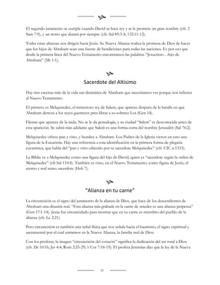 
El segundo juramento se cumple cuando David se hace rey y se le promete un gran nombre (cfr. 2
Sam 7:9), y un trono que durará por siempre (cfr. Sal 89:3-4; 132:11-12).

Todas estas alianzas nos dirigen hacia Jesús. Su Nueva Alianza realiza la promesa de Dios de hacer
que los hijos de Abraham sean una fuente de bendiciones para todas las naciones. Es por eso que
desde la primera línea del Nuevo Testamento encontramos las palabras “Jesucristo…hijo de
Abraham” (Mt 1:1).


                                                   
                                   Sacerdote del Altísimo
Hay tres escenas más de la vida tan dramática de Abraham que necesitamos ver porque nos refieren
al Nuevo Testamento.

El primero es Melquisedec, el misterioso rey de Salem, que aparece después de la batalla en que
Abraham derrota a los reyes guerreros para librar a su sobrino Lot (Gen 14).

Fíjense que aparece de la nada. No se le da genealogía, y su ciudad “Salem” es desconocida antes de
esta aparición. Se sabrá más adelante que Salem es una forma corta del nombre Jerusalén (Sal 76:2).

Melquisedec ofrece pan y vino, y bendice a Abraham. Los Padres de la Iglesia vieron en esto una
figura de la Eucaristía. Hay una referencia a esta identificación en la primera forma de plegaria
eucarística, que habla del “pan y vino ofrecido por tu sacerdote Melquisedec” (cfr. CIC n.1333).

La Biblia ve a Melquisedec como una figura del hijo de David, quien es “sacerdote según la orden de
Melquisedec” (cfr Sal 110:4). También es visto, en el Nuevo Testamento, como figura de Jesús, el
eterno y real sumo sacerdote (Heb 7).


                                                   
                                    “Alianza en tu carne”
La circuncisión es el signo del juramento de la alianza de Dios, que hace de los descendientes de
Abraham una dinastía real. “Esta alianza mía grabada en la carne de ustedes es una alianza perpetua”
(Gen 17:1-14). Jesús fue circuncidado para mostrar que en su carne es miembro del pueblo de la
alianza (cfr. Lc 2:21).

Pero circuncisión es también una señal física que nos señala hacia el bautismo, el signo espiritual y
sacramental por el cual entramos en la Nueva Alianza, la familia real de Dios.

Con los profetas, la imagen “circuncisión del corazón” significa la dedicación del ser total a Dios
(cfr. Dt 10:16; Jer 4:4; Rom 2:25-29; 1 Cor 7:18-19). El profeta Jeremías dijo que la ley de la Nueva




                                              32
 