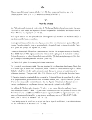 
Alianza se escribiría en el corazón (cfr. Jer 31:31-34). Esto pasa con el bautismo que es la
“circuncisión de Cristo” (Col 2:11) y la verdadera circuncisión (Fil 3:3).


                                                   
                                         Atando a Isaac
San Pablo dijo que la historia de los dos hijos de Abraham, el ilegítimo Ismael cuya madre fue Agar,
y su heredero Isaac nacido por la promesa divina a la esposa Sara, simbolizaba la diferencia entre la
Nueva Alianza y la Antigua (cfr. Gal 4:21-31).

Pero hay un símbolo aún más profundo en la terrible prueba que Dios hizo con Abraham: ofrecer su
hijo único querido, Isaac, en sacrificio.

La interpretación de esta historia, como figura de cómo Dios ofreció a su único querido Hijo en la
cruz del Calvario, empezó a verse en la misma Biblia y después floreció en los escritos de los Padres
de la Iglesia, por ejemplo San Agustín (cfr. Jn 3:16).

Dos veces Dios alaba la fidelidad de Abraham en esta historia: “no te negaste a darme tu único hijo”
(Gen 22:12, 15). San Pablo repite estas mismas palabras de la Septuaginta, (la traducción oficial del
Antiguo Testamento en griego) hablando de su crucifixión: “Ni siquiera negó a su propio hijo sino
que lo entregó a la muerte por todos nosotros” (Rom 8:32).

Los Padres de la Iglesia vieron otros paralelismos interesantes:

Por ejemplo, la montaña donde pide Dios que Abraham hiciera el sacrificio fue el monte Moria. Está
en el mismo lugar de donde venía Melquisedec, Salem. También se construirá en ese lugar el Templo
del Señor (cfr. 2 Cro 3:1). De hecho, la tradición judía dice que el nombre Jerusalén viene de la
palabra de Abraham, “Dios proveerá” (Gen 22:8; el hebreo es yir‟eh o jira) unido al nombre Salem.

El Calvario, donde fue crucificado Jesús, es una de las Colinas del Moria. Y como Isaac llevó la leña
de su propio sacrificio, y se sometió a atarse al madero, también Jesús, “hijo de Abraham” (Mt 1:1)
lleva su cruz y deja que los hombres lo aten a ella. San Agustín vió también en el carnero con sus
cuernos enredados en un zarzal una referencia a la corona de espinas (cfr. Gen 22:13).

Las palabras de Abraham a los sirvientes: “El niño y yo nos vamos allá arriba a adorar, y luego
volveremos donde ustedes” (Gen 22:5) pueden ser interpretadas como una promesa de resurrección.
Así lo hace la Carta a los Hebreos: “Abraham pensó seguramente: Dios es capaz de resucitar a los
muertos. Por eso recobró a su hijo, lo que tiene un sentido para nosotros” (Heb 11:17-19). De
hecho, Isaac es salvado “el tercer día” (cfr. Gn 22:4).

Como la disposición de sacrificar a su propio hijo fue un signo de su fidelidad, el sacrificio de Cristo
nos trae “la bendición de Abraham” (cfr. Gal 3:14).




                                              33
 