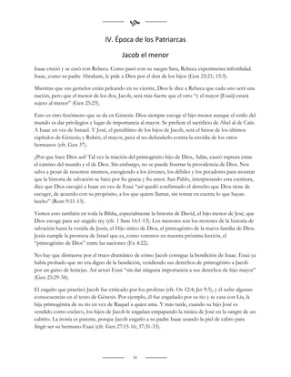 
                                IV. Época de los Patriarcas

                                        Jacob el menor
Isaac creció y se casó con Rebeca. Como pasó con su suegra Sara, Rebeca experimenta infertilidad.
Isaac, como su padre Abraham, le pide a Dios por el don de los hijos (Gen 25:21; 15:3).

Mientras que sus gemelos están peleando en su vientre, Dios le dice a Rebeca que cada uno será una
nación, pero que el menor de los dos, Jacob, será más fuerte que el otro “y el mayor [Esaú] estará
sujeto al menor” (Gen 25:23).

Esto es otro fenómeno que se da en Génesis. Dios siempre escoge el hijo menor aunque el estilo del
mundo es dar privilegios y lugar de importancia al mayor. Se prefiere el sacrificio de Abel al de Caín.
A Isaac en vez de Ismael. Y José, el penúltimo de los hijos de Jacob, será el héroe de los últimos
capítulos de Génesis; y Rubén, el mayor, peca al no defenderlo contra la envidia de los otros
hermanos (cfr. Gen 37).

¿Por que hace Dios así? Tal vez la traición del primogénito hijo de Dios, Adán, causó ruptura entre
el camino del mundo y el de Dios. Sin embargo, no se puede frustrar la providencia de Dios. Nos
salva a pesar de nosotros mismos, escogiendo a los jóvenes, los débiles y los pecadores para mostrar
que la historia de salvación se hace por Su gracia y Su amor. San Pablo, interpretando esta escritura,
dice que Dios escogió a Isaac en vez de Esaú “así quedó confirmado el derecho que Dios tiene de
escoger, de acuerdo con su propósito, a los que quiere llamar, sin tomar en cuenta lo que hayan
hecho” (Rom 9:11-13).

Vemos esto también en toda la Biblia, especialmente la historia de David, el hijo menor de Jesé, que
Dios escoge para ser ungido rey (cfr. 1 Sam 16:1-13). Los menores son los motores de la historia de
salvación hasta la venida de Jesús, el Hijo único de Dios, el primogénito de la nueva familia de Dios.
Jesús cumple la promesa de Israel que es, como veremos en nuestra próxima lección, el
“primogénito de Dios” entre las naciones (Ex 4:22).

No hay que distraerse por el truco dramático de cómo Jacob consigue la bendición de Isaac. Esaú ya
había probado que no era digno de la bendición, vendiendo sus derechos de primogénito a Jacob
por un guiso de lentejas. Así actuó Esaú “sin dar ninguna importancia a sus derechos de hijo mayor”
(Gen 25:29-34).

El engaño que practicó Jacob fue criticado por los profetas (cfr. Os 12:4; Jer 9:3), y él sufre algunas
consecuencias en el texto de Génesis. Por ejemplo, él fue engañado por su tío y se casa con Lía, la
hija primogénita de su tío en vez de Raquel a quien ama. Y más tarde, cuando su hijo José es
vendido como esclavo, los hijos de Jacob le engañan empapando la túnica de José en la sangre de un
cabrito. La ironía es patente, porque Jacob engañó a su padre Isaac usando la piel de cabro para
fingir ser su hermano Esaú (cfr. Gen 27:15-16; 37:31-33).




                                             34
 