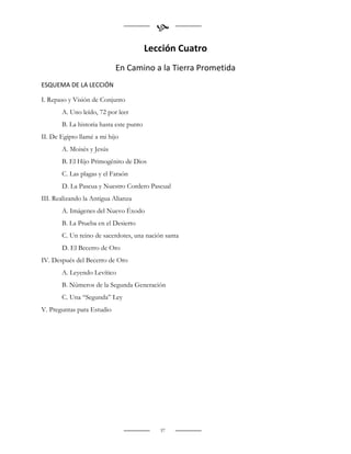 
                                         Lección Cuatro
                            En Camino a la Tierra Prometida
ESQUEMA DE LA LECCIÓN

I. Repaso y Visión de Conjunto
       A. Uno leído, 72 por leer
       B. La historia hasta este punto
II. De Egipto llamé a mi hijo
       A. Moisés y Jesús
       B. El Hijo Primogénito de Dios
       C. Las plagas y el Faraón
       D. La Pascua y Nuestro Cordero Pascual
III. Realizando la Antigua Alianza
       A. Imágenes del Nuevo Éxodo
       B. La Prueba en el Desierto
       C. Un reino de sacerdotes, una nación santa
       D. El Becerro de Oro
IV. Después del Becerro de Oro
       A. Leyendo Levítico
       B. Números de la Segunda Generación
       C. Una “Segunda” Ley
V. Preguntas para Estudio




                                            37
 
