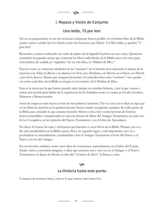 
                              I. Repaso y Visión de Conjunto

                                    Uno leído, 72 por leer
Tal vez se preguntarán, si con tres lecciones solamente hemos podido ver el primer libro de la Biblia,
¿cómo vamos a poder leer los demás en las tres lecciones que faltan? Un libro leído, ¡y quedan 72
para leer!

Recuerden, estamos realizando un vuelo de pájaro de la Sagrada Escritura en este curso. Queremos
enseñarles los grandes temas que conectan los libros individuales de la Biblia unos con otros para
convertirlos, de verdad, en “capítulos” de un solo libro, la “Palabra de Dios.”

Nuestro curso se estructura alrededor de las “cumbres” de la historia de la salvación: la alianza de la
creación con Adán; el diluvio y la alianza con Noé; con Abraham; con Moisés en el Sinaí, con David,
y por fin la Nueva Alianza que inauguró Jesucristo. Si entienden bien estas “cumbres” van a poder
ver cómo cada libro de la Biblia se integra en el conjunto de la Palabra de Dios.

Esta es la razón por la que hemos pasado tanto tiempo en estudiar Génesis, y por la que vamos a
tomar esta lección para hablar de la experiencia de los Israelitas como se cuenta en Éxodo, Levítico,
Números y Deuteronomio.

Antes de empezar sería bueno revisar las tres primeras lecciones. Tal vez esta vez se fijen en algo que
no les llamó la atención en la primera lectura: hemos estado escogiendo ejemplos de todas partes de
la Biblia para entender lo que estamos leyendo. Hemos visto cómo varias historias de Génesis
fueron entendidas e interpretadas en casi una docena de libros del Antiguo Testamento, en cada uno
de los Evangelios, en las epístolas del Nuevo Testamento y en el Libro de Apocalipsis.

No dejen de buscar las citas y referencias que hacemos a otros libros de la Biblia. Primero, les va a
dar más familiaridad con la Biblia entera. Pero, en segundo lugar, y más importante, esto va a
profundizar su entendimiento, ayudándoles a leer el Antiguo Testamento a la luz del Nuevo y el
Nuevo a la luz del Antiguo.

En esta lección, también, noten estos tipos de conexiones, especialmente en el Libro del Éxodo,
donde vamos a encontrar imágenes e ideas que recurren una y otra vez en el Antiguo y el Nuevo
Testamentos: la figura de Moisés, la idea del “Cordero de Dios”, la Pascua y más.


                                                   
                               La Historia hasta este punto
A manera de resumen breve, esto es lo que hemos visto hasta hoy.




                                              38
 
