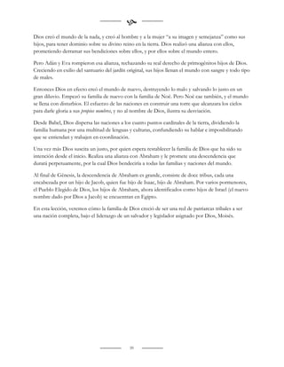 
Dios creó el mundo de la nada, y creó al hombre y a la mujer “a su imagen y semejanza” como sus
hijos, para tener dominio sobre su divino reino en la tierra. Dios realizó una alianza con ellos,
prometiendo derramar sus bendiciones sobre ellos, y por ellos sobre el mundo entero.

Pero Adán y Eva rompieron esa alianza, rechazando su real derecho de primogénitos hijos de Dios.
Creciendo en exilio del santuario del jardín original, sus hijos llenan el mundo con sangre y todo tipo
de males.

Entonces Dios en efecto creó el mundo de nuevo, destruyendo lo malo y salvando lo justo en un
gran diluvio. Empezó su familia de nuevo con la familia de Noé. Pero Noé cae también, y el mundo
se llena con disturbios. El esfuerzo de las naciones en construir una torre que alcanzara los cielos
para darle gloria a sus propios nombres, y no al nombre de Dios, ilustra su desviación.

Desde Babel, Dios dispersa las naciones a los cuatro puntos cardinales de la tierra, dividiendo la
familia humana por una multitud de lenguas y culturas, confundiendo su hablar e imposibilitando
que se entiendan y trabajen en coordinación.

Una vez más Dios suscita un justo, por quien espera restablecer la familia de Dios que ha sido su
intención desde el inicio. Realiza una alianza con Abraham y le promete una descendencia que
durará perpetuamente, por la cual Dios bendeciría a todas las familias y naciones del mundo.

Al final de Génesis, la descendencia de Abraham es grande, consiste de doce tribus, cada una
encabezada por un hijo de Jacob, quien fue hijo de Isaac, hijo de Abraham. Por varios pormenores,
el Pueblo Elegido de Dios, los hijos de Abraham, ahora identificados como hijos de Israel (el nuevo
nombre dado por Dios a Jacob) se encuentran en Egipto.

En esta lección, veremos cómo la familia de Dios creció de ser una red de patriarcas tribales a ser
una nación completa, bajo el liderazgo de un salvador y legislador asignado por Dios, Moisés.




                                             39
 