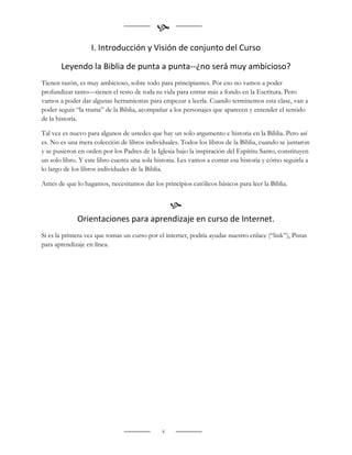 
                   I. Introducción y Visión de conjunto del Curso

       Leyendo la Biblia de punta a punta--¿no será muy ambicioso?
Tienen razón, es muy ambicioso, sobre todo para principiantes. Por eso no vamos a poder
profundizar tanto—tienen el resto de toda su vida para entrar más a fondo en la Escritura. Pero
vamos a poder dar algunas herramientas para empezar a leerla. Cuando terminemos esta clase, van a
poder seguir “la trama” de la Biblia, acompañar a los personajes que aparecen y entender el sentido
de la historia.

Tal vez es nuevo para algunos de ustedes que hay un solo argumento e historia en la Biblia. Pero así
es. No es una mera colección de libros individuales. Todos los libros de la Biblia, cuando se juntaron
y se pusieron en orden por los Padres de la Iglesia bajo la inspiración del Espíritu Santo, constituyen
un solo libro. Y este libro cuenta una sola historia. Les vamos a contar esa historia y cómo seguirla a
lo largo de los libros individuales de la Biblia.

Antes de que lo hagamos, necesitamos dar los principios católicos básicos para leer la Biblia.


                                                  
             Orientaciones para aprendizaje en curso de Internet.
Si es la primera vez que tomas un curso por el internet, podría ayudar nuestro enlace (“link”), Pistas
para aprendizaje en línea.




                                              4
 